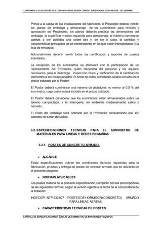 “LEVANTAMIENTO DE DEFICIENCIAS DE ALTO RIESGO EN REDES DE MEDIA TENSIÓN Y SUBESTACIONES DE DISTRIBUCIÓN - SET URUBAMBA”
CAPÍTULO III. ESPECIFICACIONES TÉCNICAS DE SUMINISTRO DE MATERIALES Y EQUIPOS
Previo a la salida de las instalaciones del fabricante, el Proveedor deberá remitir
los planos de embalaje y almacenaje de los suministros para revisión y
aprobación del Propietario; los planos deberán precisar las dimensiones del
embalaje, la superficie mínima requerida para almacenaje, el máximo número de
paletas a ser apiladas una sobre otra y, de ser el caso, la cantidad y
características principales de los contenedores en los que serán transportados y la
lista de empaque.
Adicionalmente deberá remitir todos los certificados y reportes de prueba
solicitados.
La recepción de los suministros se efectuará con la participación de un
representante del Proveedor, quién dispondrá del personal y los equipos
necesarios para la descarga, inspección física y verificación de la cantidad de
elementos a ser recepcionados. El costo de estas actividades estará incluido en el
precio cotizado por el Postor.
El Postor deberá suministrar una reserva de aisladores no menor al 0,5 % del
suministro, cuyo costo estará incluido en el precio cotizado.
El Postor deberá considerar que los suministros serán almacenados sobre un
terreno compactado, a la intemperie, en ambiente medianamente salino y
húmedo.
El costo del embalaje será cotizado por el Proveedor considerando que los
carretes no serán devueltos.
3.2. ESPECIFICACIONES TECNICAS PARA EL SUMINISTRO DE
MATERIALES PARA LINEAS Y REDES PRIMARIAS
3.2.1. POSTES DE CONCRETO ARMADO.
 ALCANCE
Estas especificaciones cubren las condiciones técnicas requeridas para la
fabricación, pruebas y entrega de postes de concreto armado que se utilizarán en
el presente proyecto.
 NORMAS APLICABLES
Los postes materia de la presente especificación, cumplirán con las prescripciones
de las siguientes normas, según la versión vigente a la fecha de la convocatoria de
la licitación:
INDECOPI NTP 339.027 POSTES DE HORMIGON(CONCRETO) ARMADO
PARA LÍNEAS AÉREAS
 CARACTERISTICAS TECNICAS DE POSTES
 