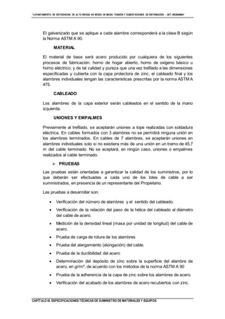 “LEVANTAMIENTO DE DEFICIENCIAS DE ALTO RIESGO EN REDES DE MEDIA TENSIÓN Y SUBESTACIONES DE DISTRIBUCIÓN - SET URUBAMBA”
CAPÍTULO III. ESPECIFICACIONES TÉCNICAS DE SUMINISTRO DE MATERIALES Y EQUIPOS
El galvanizado que se aplique a cada alambre corresponderá a la clase B según
la Norma ASTM A 90.
MATERIAL
El material de base será acero producido por cualquiera de los siguientes
procesos de fabricación: horno de hogar abierto, horno de oxígeno básico u
horno eléctrico; y de tal calidad y pureza que una vez trefilado a las dimensiones
especificadas y cubierta con la capa protectora de zinc, el cableado final y los
alambres individuales tengan las características prescritas por la norma ASTM A
475.
CABLEADO
Los alambres de la capa exterior serán cableados en el sentido de la mano
izquierda.
UNIONES Y EMPALMES
Previamente al trefilado, se aceptarán uniones a tope realizadas con soldadura
eléctrica. En cables formados con 3 alambres no se permitirá ninguna unión en
los alambres terminados. En cables de 7 alambres, se aceptarán uniones en
alambres individuales solo si no existiera más de una unión en un tramo de 45,7
m del cable terminado. No se aceptará, en ningún caso, uniones o empalmes
realizados al cable terminado.
 PRUEBAS
Las pruebas están orientadas a garantizar la calidad de los suministros, por lo
que deberán ser efectuadas a cada uno de los lotes de cable a ser
suministrados, en presencia de un representante del Propietario.
Las pruebas a desarrollar son:
 Verificación del número de alambres y el sentido del cableado.
 Verificación de la relación del paso de la hélice del cableado al diámetro
del cable de acero.
 Medición de la densidad lineal (masa por unidad de longitud) del cable de
acero.
 Prueba de carga de rotura de los alambres
 Prueba del alargamiento (elongación) del cable.
 Prueba de la ductibilidad del acero
 Determinación del depósito de zinc sobre la superficie del alambre de
acero, en gr/m², de acuerdo con los métodos de la norma ASTM A 90
 Prueba de la adherencia de la capa de zinc sobre los alambres de acero.
 Verificación del acabado de los alambres de acero recubiertos con zinc.
 