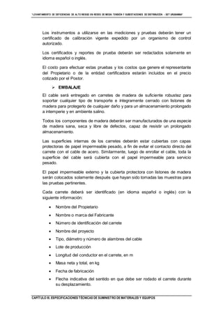 “LEVANTAMIENTO DE DEFICIENCIAS DE ALTO RIESGO EN REDES DE MEDIA TENSIÓN Y SUBESTACIONES DE DISTRIBUCIÓN - SET URUBAMBA”
CAPÍTULO III. ESPECIFICACIONES TÉCNICAS DE SUMINISTRO DE MATERIALES Y EQUIPOS
Los instrumentos a utilizarse en las mediciones y pruebas deberán tener un
certificado de calibración vigente expedido por un organismo de control
autorizado.
Los certificados y reportes de prueba deberán ser redactados solamente en
idioma español o inglés.
El costo para efectuar estas pruebas y los costos que genere el representante
del Propietario o de la entidad certificadora estarán incluidos en el precio
cotizado por el Postor.
 EMBALAJE
El cable será entregado en carretes de madera de suficiente robustez para
soportar cualquier tipo de transporte e íntegramente cerrado con listones de
madera para protegerlo de cualquier daño y para un almacenamiento prolongado
a intemperie y en ambiente salino.
Todos los componentes de madera deberán ser manufacturados de una especie
de madera sana, seca y libre de defectos, capaz de resistir un prolongado
almacenamiento.
Las superficies internas de los carretes deberán estar cubiertas con capas
protectoras de papel impermeable pesado, a fin de evitar el contacto directo del
carrete con el cable de acero. Similarmente, luego de enrollar el cable, toda la
superficie del cable será cubierta con el papel impermeable para servicio
pesado.
El papel impermeable externo y la cubierta protectora con listones de madera
serán colocados solamente después que hayan sido tomadas las muestras para
las pruebas pertinentes.
Cada carrete deberá ser identificado (en idioma español o inglés) con la
siguiente información:
 Nombre del Propietario
 Nombre o marca del Fabricante
 Número de identificación del carrete
 Nombre del proyecto
 Tipo, diámetro y número de alambres del cable
 Lote de producción
 Longitud del conductor en el carrete, en m
 Masa neta y total, en kg
 Fecha de fabricación
 Flecha indicativa del sentido en que debe ser rodado el carrete durante
su desplazamiento.
 