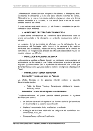 “LEVANTAMIENTO DE DEFICIENCIAS DE ALTO RIESGO EN REDES DE MEDIA TENSIÓN Y SUBESTACIONES DE DISTRIBUCIÓN - SET URUBAMBA”
CAPÍTULO III. ESPECIFICACIONES TÉCNICAS DE SUMINISTRO DE MATERIALES Y EQUIPOS
La identificación se efectuará con una pintura resistente a la intemperie y a las
condiciones de almacenaje y en las dos caras laterales externas del carrete.
Adicionalmente, la misma información deberá estamparse sobre una lámina
metálica resistente a la corrosión, la que estará fijada a una de las caras
laterales externas del carrete.
El costo del embalaje será cotizado por el Proveedor considerando que los
carretes no serán devueltos.
 ALMACENAJE Y RECEPCIÓN DE SUMINISTROS
El Postor deberá considerar que los suministros serán almacenados sobre un
terreno compactado, a la intemperie, en ambiente medianamente salino y
húmedo.
La recepción de los suministros se efectuará con la participación de un
representante del Proveedor, quién dispondrá del personal y los equipos
necesarios para la descarga, inspección física y verificación de la cantidad de
elementos a ser recepcionados. El costo de estas actividades estará incluido en
el precio cotizado por el Postor.
 INSPECCIÓN Y PRUEBAS EN FÁBRICA
La inspección y pruebas en fábrica deberán ser efectuadas en presencia de un
representante del Propietario o una Entidad debidamente acreditada que será
propuesta por el Proveedor para la aprobación del Propietario. Los costos que
demanden la inspección y pruebas deberán incluirse en el precio cotizado por el
Postor.
 INFORMACIÓN TÉCNICAREQUERIDA
Información Técnica para todos los Postores
Las ofertas técnicas de los postores deberán contener la siguiente
documentación técnica:
 Tabla de Datos Técnicos Garantizados debidamente llenada,
firmada y sellada.
Información Técnica adicional para el Postor Ganador
Complementariamente, el postor ganador deberá presentar la siguiente
documentación técnica:
 Un ejemplar de la versión vigente de las Normas Técnicas que se indican
en el numeral 2 de la presente especificación.
 Copia de los resultados de las pruebas tipo o de diseño.
 Catálogos del fabricante precisando los códigos de los suministros, sus
dimensiones, masa, etc.
 Curvas esfuerzo - deformación del cable.
 