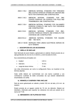 “LEVANTAMIENTO DE DEFICIENCIAS DE ALTO RIESGO EN REDES DE MEDIA TENSIÓN Y SUBESTACIONES DE DISTRIBUCIÓN - SET URUBAMBA”
CAPÍTULO III. ESPECIFICACIONES TÉCNICAS DE SUMINISTRO DE MATERIALES Y EQUIPOS
ANSI C 135.2 AMERICAN NATIONAL STANDARD FOR THREADED
ZINC-COATED FERROUS STRAND-EYE ANCHOR AND
NUTS FOR OVERHEAD LINE CONSTRUCTION
ANSI C 135.3 AMERICAN NATIONAL STANDARD FOR ZINC
COATED FERROUS LAG SCREWS FOR POLE AND
TRANSMISSION LINE CONSTRUCTION
ANSI C 135.4 AMERICAN NATIONAL STANDARD FOR GALVANIZED
FERROUS EYEBOLTS AND NUTS FOR OVERHEAD
LINE CONSTRUCTION
ANSI C135.5 AMERICAN NATIONAL STANDARD FOR ZINC-
COATED FERROUS EYENUTS AND EYEBOLTS FOR
OVERHEAD LINE CONSTRUCTION
ANSI B18.2.2 AMERICAN NATIONAL STANDARD FOR SQUARE
AND HEX NUTS
UNE 21-158-90 HERRAJES PARA LINEAS ELECTRICAS AEREAS DE
ALTA TENSION
 DESCRIPCIÓN DE LOS ACCESORIOS
a) VARILLA DE ANCLAJE
Será fabricado de acero forjado y galvanizado en caliente. Estará provisto de un
ojal-guardacabo de una vía en un extremo, y será roscada en el otro.
Sus características principales son:
 longitud : 2,40 m
 Diámetro : 16 mm
 carga de rotura mínima : 71 kN
Las otras dimensiones así como la configuración física, se muestran en las
láminas adjuntas.
Cada varilla deberá ser suministrada con una tuerca cuadrada y una
contratuerca cuadrada de doble concavidad, las que estarán debidamente
ensambladas a la varilla.
b) ARANDELA CUADRADA PARA ANCLAJE
Será de acero galvanizado en caliente y tendrá 102 mm de lado y 6.4 mm de
espesor.
Estará provista de un agujero central de 19 mm de diámetro. Deberá ser
diseñada y fabricada para soportar los esfuerzos de corte por presión de la
tuerca de 71 kN.
c) ABRAZADERA DE PLATINA DE FOGO
 