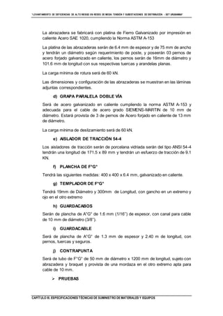 “LEVANTAMIENTO DE DEFICIENCIAS DE ALTO RIESGO EN REDES DE MEDIA TENSIÓN Y SUBESTACIONES DE DISTRIBUCIÓN - SET URUBAMBA”
CAPÍTULO III. ESPECIFICACIONES TÉCNICAS DE SUMINISTRO DE MATERIALES Y EQUIPOS
La abrazadera se fabricará con platina de Fierro Galvanizado por impresión en
caliente Acero SAE 1020, cumpliendo la Norma ASTM A-153
La platina de las abrazaderas serán de 6.4 mm de espesor y de 75 mm de ancho
y tendrán un diámetro según requerimiento de poste, y poseerán 03 pernos de
acero forjado galvanizado en caliente, los pernos serán de 16mm de diámetro y
101.6 mm de longitud con sus respectivas tuercas y arandelas planas.
La carga mínima de rotura será de 60 kN.
Las dimensiones y configuración de las abrazaderas se muestran en las láminas
adjuntas correspondientes.
d) GRAPA PARALELA DOBLE VÍA
Será de acero galvanizado en caliente cumpliendo la norma ASTM A-153 y
adecuada para el cable de acero grado SIEMENS-MARTIN de 10 mm de
diámetro. Estará provista de 3 de pernos de Acero forjado en caliente de 13 mm
de diámetro.
La carga mínima de deslizamiento será de 60 kN.
e) AISLADOR DE TRACCIÓN 54-4
Los aisladores de tracción serán de porcelana vidriada serán del tipo ANSI 54-4
tendrán una longitud de 171.5 x 89 mm y tendrán un esfuerzo de tracción de 9.1
KN.
f) PLANCHA DE F°G°
Tendrá las siguientes medidas: 400 x 400 x 6.4 mm, galvanizado en caliente.
g) TEMPLADOR DE F°G°
Tendrá 19mm de Diámetro y 300mm de Longitud, con gancho en un extremo y
ojo en el otro extremo
h) GUARDACABOS
Serán de plancha de A°G° de 1.6 mm (1/16’’) de espesor, con canal para cable
de 10 mm de diámetro (3/8’’).
i) GUARDACABLE
Será de plancha de A°G° de 1.3 mm de espesor y 2.40 m de longitud, con
pernos, tuercas y seguros.
j) CONTRAPUNTA
Será de tubo de F°G° de 50 mm de diámetro x 1200 mm de longitud, sujeto con
abrazadera y braquet y provista de una mordaza en el otro extremo apta para
cable de 10 mm.
 PRUEBAS
 