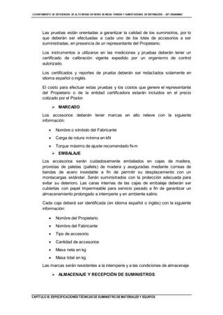 “LEVANTAMIENTO DE DEFICIENCIAS DE ALTO RIESGO EN REDES DE MEDIA TENSIÓN Y SUBESTACIONES DE DISTRIBUCIÓN - SET URUBAMBA”
CAPÍTULO III. ESPECIFICACIONES TÉCNICAS DE SUMINISTRO DE MATERIALES Y EQUIPOS
Las pruebas están orientadas a garantizar la calidad de los suministros, por lo
que deberán ser efectuadas a cada uno de los lotes de accesorios a ser
suministradas, en presencia de un representante del Propietario.
Los instrumentos a utilizarse en las mediciones y pruebas deberán tener un
certificado de calibración vigente expedido por un organismo de control
autorizado.
Los certificados y reportes de prueba deberán ser redactados solamente en
idioma español o inglés.
El costo para efectuar estas pruebas y los costos que genere el representante
del Propietario o de la entidad certificadora estarán incluidos en el precio
cotizado por el Postor.
 MARCADO
Los accesorios deberán tener marcas en alto relieve con la siguiente
información:
 Nombre o símbolo del Fabricante
 Carga de rotura mínima en kN
 Torque máximo de ajuste recomendado N-m
 EMBALAJE
Los accesorios serán cuidadosamente embalados en cajas de madera,
provistas de paletas (pallets) de madera y aseguradas mediante correas de
bandas de acero inoxidable a fin de permitir su desplazamiento con un
montacargas estándar. Serán suministrados con la protección adecuada para
evitar su deterioro. Las caras internas de las cajas de embalaje deberán ser
cubiertas con papel impermeable para servicio pesado a fin de garantizar un
almacenamiento prolongado a intemperie y en ambiente salino.
Cada caja deberá ser identificada (en idioma español o inglés) con la siguiente
información:
 Nombre del Propietario
 Nombre del Fabricante
 Tipo de accesorio
 Cantidad de accesorios
 Masa neta en kg
 Masa total en kg
Las marcas serán resistentes a la intemperie y a las condiciones de almacenaje.
 ALMACENAJE Y RECEPCIÓN DE SUMINISTROS
 
