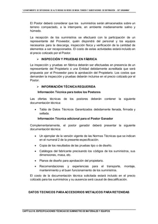 “LEVANTAMIENTO DE DEFICIENCIAS DE ALTO RIESGO EN REDES DE MEDIA TENSIÓN Y SUBESTACIONES DE DISTRIBUCIÓN - SET URUBAMBA”
CAPÍTULO III. ESPECIFICACIONES TÉCNICAS DE SUMINISTRO DE MATERIALES Y EQUIPOS
El Postor deberá considerar que los suministros serán almacenados sobre un
terreno compactado, a la intemperie, en ambiente medianamente salino y
húmedo.
La recepción de los suministros se efectuará con la participación de un
representante del Proveedor, quién dispondrá del personal y los equipos
necesarios para la descarga, inspección física y verificación de la cantidad de
elementos a ser recepcionados. El costo de estas actividades estará incluido en
el precio cotizado por el Postor.
 INSPECCIÓN Y PRUEBAS EN FÁBRICA
La inspección y pruebas en fábrica deberán ser efectuadas en presencia de un
representante del Propietario o una Entidad debidamente acreditada que será
propuesta por el Proveedor para la aprobación del Propietario. Los costos que
demanden la inspección y pruebas deberán incluirse en el precio cotizado por el
Postor.
 INFORMACIÓN TÉCNICAREQUERIDA
Información Técnica para todos los Postores
Las ofertas técnicas de los postores deberán contener la siguiente
documentación técnica:
 Tabla de Datos Técnicos Garantizados debidamente llenada, firmada y
sellada.
Información Técnica adicional para el Postor Ganador
Complementariamente, el postor ganador deberá presentar la siguiente
documentación técnica:
 Un ejemplar de la versión vigente de las Normas Técnicas que se indican
en el numeral 2 de la presente especificación.
 Copia de los resultados de las pruebas tipo o de diseño.
 Catálogos del fabricante precisando los códigos de los suministros, sus
dimensiones, masa, etc.
 Planos de diseño para aprobación del propietario.
 Recomendaciones y experiencias para el transporte, montaje,
mantenimiento y el buen funcionamiento de los suministros.
El costo de la documentación técnica solicitada estará incluido en el precio
cotizado para los suministros y su ausencia será causal de descalificación.
DATOS TECNICOS PARAACCESORIOS METALICOS PARARETENIDAS
 