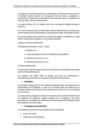 “LEVANTAMIENTO DE DEFICIENCIAS DE ALTO RIESGO EN REDES DE MEDIA TENSIÓN Y SUBESTACIONES DE DISTRIBUCIÓN - SET URUBAMBA”
CAPÍTULO III. ESPECIFICACIONES TÉCNICAS DE SUMINISTRO DE MATERIALES Y EQUIPOS
Los postes de concreto armado serán centrifugados y tendrán forma troncocónica;
el acabado exterior deberá ser homogéneo, libre de fisuras, cangrejeras y
excoriaciones; tendrán las características y dimensiones que se consignan en la
Tabla de Datos Técnicos Garantizados.
La carga de rotura a 0,15 m debajo de la cima y la carga de trabajo será igual o
mayor a 2.
A 3 m de la base del poste, en bajo relieve, deberá implementarse una marca que
permita inspeccionar la profundidad de empotramiento luego de instalado el poste.
Los postes deberán llevar impresa con caracteres legibles e indelebles y en lugar
visible, cuando estén instalados, la información siguiente:
a) Marca o nombre del fabricante
b) Designación del poste: l/c/d/D; donde:
l= longitud en m
c= carga de trabajo en daN con coeficiente de seguridad 2
d= diámetro de la cima en mm
D= diámetro de la base, en mm
c) Fecha de fabricación
d) Información adicional según práctica de la empresa suministradora de energía
próxima al área del proyecto.
Los agujeros que deben tener los postes, así como sus dimensiones y
espaciamientos entre ellos se muestran en las láminas del proyecto.
 PRUEBAS
Las pruebas se efectuarán en las instalaciones del fabricante, en presencia de un
representante del Propietario a quien se le brindará todos los medios que le
permitan verificar que los postes se suministran de acuerdo con la norma indicada
en el numeral 2.
Los instrumentos y equipos a utilizarse en las mediciones y pruebas deberán tener
un certificado de calibración vigente expedido por un organismo de control
autorizado, lo cual deberá ser verificado por el representante del Propietario antes
de la realización de las pruebas.
 PRUEBAS DE RECEPCIÓN
Las pruebas de recepción de los postes serán las siguientes:
 Inspección visual
 Verificación de dimensiones
 