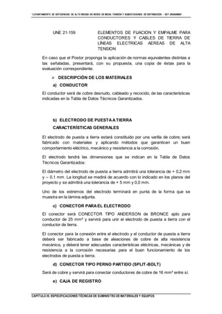 “LEVANTAMIENTO DE DEFICIENCIAS DE ALTO RIESGO EN REDES DE MEDIA TENSIÓN Y SUBESTACIONES DE DISTRIBUCIÓN - SET URUBAMBA”
CAPÍTULO III. ESPECIFICACIONES TÉCNICAS DE SUMINISTRO DE MATERIALES Y EQUIPOS
UNE 21-159 ELEMENTOS DE FIJACION Y EMPALME PARA
CONDUCTORES Y CABLES DE TIERRA DE
LÍNEAS ELECTRICAS AEREAS DE ALTA
TENSION
En caso que el Postor proponga la aplicación de normas equivalentes distintas a
las señaladas, presentará, con su propuesta, una copia de éstas para la
evaluación correspondiente.
 DESCRIPCIÓN DE LOS MATERIALES
a) CONDUCTOR
El conductor será de cobre desnudo, cableado y recocido, de las características
indicadas en la Tabla de Datos Técnicos Garantizados.
b) ELECTRODO DE PUESTAATIERRA
CARACTERÍSTICAS GENERALES
El electrodo de puesta a tierra estará constituido por una varilla de cobre; será
fabricado con materiales y aplicando métodos que garanticen un buen
comportamiento eléctrico, mecánico y resistencia a la corrosión.
El electrodo tendrá las dimensiones que se indican en la Tabla de Datos
Técnicos Garantizados:
El diámetro del electrodo de puesta a tierra admitirá una tolerancia de + 0,2 mm
y – 0,1 mm. La longitud se medirá de acuerdo con lo indicado en los planos del
proyecto y se admitirá una tolerancia de + 5 mm y 0,0 mm.
Uno de los extremos del electrodo terminará en punta de la forma que se
muestra en la lámina adjunta.
c) CONECTOR PARAEL ELECTRODO
El conector será CONECTOR TIPO ANDERSON de BRONCE apto para
conductor de 25 mm² y servirá para unir el electrodo de puesta a tierra con el
conductor de tierra.
El conector para la conexión entre el electrodo y el conductor de puesta a tierra
deberá ser fabricado a base de aleaciones de cobre de alta resistencia
mecánica, y deberá tener adecuadas características eléctricas, mecánicas y de
resistencia a la corrosión necesarias para el buen funcionamiento de los
electrodos de puesta a tierra.
d) CONECTOR TIPO PERNO PARTIDO (SPLIT-BOLT)
Será de cobre y servirá para conectar conductores de cobre de 16 mm² entre sí.
e) CAJA DE REGISTRO
 