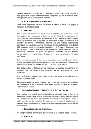 “LEVANTAMIENTO DE DEFICIENCIAS DE ALTO RIESGO EN REDES DE MEDIA TENSIÓN Y SUBESTACIONES DE DISTRIBUCIÓN - SET URUBAMBA”
CAPÍTULO III. ESPECIFICACIONES TÉCNICAS DE SUMINISTRO DE MATERIALES Y EQUIPOS
Será de concreto ciclópeo de 40 cm x 40 cm x 30 cm altura x 5 cm de espesor, la
tapa para tener mayor resistencia estará compuesta por un armado de fierro
corrugado de 3/8” Ø y vaciado con concreto.
f) PLATINA METÁLICA DE BRONCE
Será de las siguientes medidas de 200mm x 200mm x 6 mm con Agujero al
centro de 21mm de diámetro
 PRUEBAS
Las pruebas están orientadas a garantizar la calidad de los suministros, por lo
que deberán ser efectuadas a cada uno de los lotes de accesorios a ser
suministradas, en presencia de un representante del Propietario; caso contrario,
deberá presentarse tres (03) juegos de certificados incluyendo los respectivos
reportes de prueba satisfactorios emitidos por una entidad debidamente
acreditada por el país de origen, la misma que formará parte de una terna de tres
(03) entidades similares que serán propuestas por el Proveedor (antes de iniciar
las pruebas) para la aprobación del Propietario, quien certificará que los
resultados obtenidos en todas las pruebas señaladas en las Normas
consignadas en el acápite 2 están de acuerdo con esta especificación y la oferta
del Postor.
Salvo indicación expresa de las normas indicadas en el numeral 2, solamente en
lo referente al plan de inspección y muestreo para las pruebas de recepción, se
tomará como referencia las Normas UNE 21-158-90 y UNE 21-159.
Los instrumentos a utilizarse en las mediciones y pruebas deberán tener un
certificado de calibración vigente expedido por un organismo de control
autorizado.
Los certificados y reportes de prueba deberán ser redactados solamente en
idioma Español o Inglés.
El costo para efectuar estas pruebas y los costos que genere el representante
del Propietario o de la entidad certificadora estarán incluidos en el precio
cotizado por el Postor.
PRUEBAS DE LOS ELECTRODOS DE PUESTAATIERRA
Las pruebas que se indican a continuación se efectuará sobre el 1% de los
electrodos suministrados, con un mínimo de dos (2). En caso que en una prueba
no se obtuvieran resultados satisfactorios, se repetirá la misma prueba sobre el
doble del número de muestras. En caso que en la segunda oportunidad, en
algunas de las muestras no se obtuvieran resultados satisfactorios, se rechazará
el suministro.
a) Comprobación de las dimensiones
Se comprobarán las dimensiones especificadas en la Tabla de Datos Técnicos.
 MARCADO
 