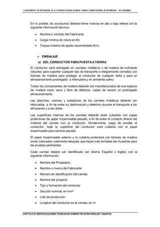 “LEVANTAMIENTO DE DEFICIENCIAS DE ALTO RIESGO EN REDES DE MEDIA TENSIÓN Y SUBESTACIONES DE DISTRIBUCIÓN - SET URUBAMBA”
CAPÍTULO III. ESPECIFICACIONES TÉCNICAS DE SUMINISTRO DE MATERIALES Y EQUIPOS
En lo posible, los accesorios deberán tener marcas en alto o bajo relieve con la
siguiente información técnica:
 Nombre o símbolo del Fabricante.
 Carga mínima de rotura en Kn.
 Torque máximo de ajuste recomendado N-m.
 EMBALAJE
a) DEL CONDUCTOR PARAPUESTAATIERRA
El conductor será entregado en carretes metálicos o de madera de suficiente
robustez para soportar cualquier tipo de transporte e íntegramente cerrados con
listones de madera para proteger al conductor de cualquier daño y para un
almacenamiento prolongado a intemperie y en ambiente salino.
Todos los componentes de madera deberán ser manufacturados de una especie
de madera sana, seca y libre de defectos, capaz de resistir un prolongado
almacenamiento.
Las planchas, uniones y soldaduras de los carretes metálicos deberán ser
reforzadas, a fin de evitar su deformación y deterioro durante el transporte a los
almacenes y a las obras.
Las superficies internas de los carretes deberán estar cubiertas con capas
protectoras de papel impermeable pesado, a fin de evitar el contacto directo del
material del carrete con el conductor. Similarmente, luego de enrollar el
conductor, toda la superficie del conductor será cubierta con el papel
impermeable para servicio pesado.
El papel impermeable externo y la cubierta protectora con listones de madera
serán colocados solamente después que hayan sido tomadas las muestras para
las pruebas pertinentes.
Cada carrete deberá ser identificado (en idioma Español o Inglés) con la
siguiente información:
 Nombre del Propietario
 Nombre o marca del Fabricante
 Número de identificación del carrete
 Nombre del proyecto
 Tipo y formación del conductor
 Sección nominal, en mm²
 Lote de producción
 Longitud del conductor en el carrete, en m
 