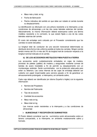 “LEVANTAMIENTO DE DEFICIENCIAS DE ALTO RIESGO EN REDES DE MEDIA TENSIÓN Y SUBESTACIONES DE DISTRIBUCIÓN - SET URUBAMBA”
CAPÍTULO III. ESPECIFICACIONES TÉCNICAS DE SUMINISTRO DE MATERIALES Y EQUIPOS
 Masa neta y total, en kg
 Fecha de fabricación
 Flecha indicativa del sentido en que debe ser rodado el carrete durante
su desplazamiento.
La identificación se efectuará con una pintura resistente a la intemperie y a las
condiciones de almacenaje y en las dos caras laterales externas del carrete.
Adicionalmente, la misma información deberá estamparse sobre una lámina
metálica resistente a la corrosión, la que estará fijada a una de las caras
laterales externas del carrete.
El costo del embalaje será cotizado por el Proveedor considerando que los
carretes no serán devueltos.
La longitud total de conductor de una sección transversal determinada se
distribuirá de la forma más uniforme posible en todos los carretes. Ningún carrete
tendrá menos del 3% ni más del 3% de longitud real de conductor respecto a la
longitud nominal indicada en el carrete.
b) DE LOS ACCESORIOS METÁLICOS PARAPUESTAATIERRA
Los accesorios serán cuidadosamente embalados en cajas de madera,
provistas de paletas (pallets) de madera y aseguradas mediante correas de
bandas de acero inoxidable a fin de permitir su desplazamiento con un
montacargas estándar. Serán suministrados con la protección adecuada para
evitar su deterioro. Las caras internas de las cajas de embalaje deberán ser
cubierta con papel impermeable para servicio pesado a fin de garantizar un
almacenamiento prolongado a intemperie y en ambiente salino.
Cada caja deberá ser identificada (en idioma Español o Inglés) con la siguiente
información:
 Nombre del Propietario
 Nombre del Fabricante
 Tipo de accesorio
 Cantidad de accesorios
 Masa neta en kg
 Masa total en kg
Las marcas serán resistentes a la intemperie y a las condiciones de
almacenaje
 ALMACENAJE Y RECEPCIÓN DE SUMINISTROS
El Postor deberá considerar que los suministros serán almacenados sobre un
terreno compactado, a la intemperie, en ambiente medianamente salino y
húmedo.
 
