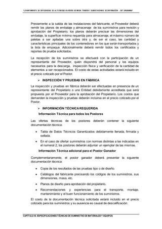“LEVANTAMIENTO DE DEFICIENCIAS DE ALTO RIESGO EN REDES DE MEDIA TENSIÓN Y SUBESTACIONES DE DISTRIBUCIÓN - SET URUBAMBA”
CAPÍTULO III. ESPECIFICACIONES TÉCNICAS DE SUMINISTRO DE MATERIALES Y EQUIPOS
Previamente a la salida de las instalaciones del fabricante, el Proveedor deberá
remitir los planos de embalaje y almacenaje de los suministros para revisión y
aprobación del Propietario; los planos deberán precisar las dimensiones del
embalaje, la superficie mínima requerida para almacenaje, el máximo número de
paletas a ser apiladas una sobre otra y, de ser el caso, las cantidad y
características principales de los contenedores en los que serán transportados y
la lista de empaque. Adicionalmente deberá remitir todos los certificados y
reportes de prueba solicitados.
La recepción de los suministros se efectuará con la participación de un
representante del Proveedor, quién dispondrá del personal y los equipos
necesarios para la descarga, inspección física y verificación de la cantidad de
elementos a ser recepcionados. El costo de estas actividades estará incluido en
el precio cotizado por el Postor.
 INSPECCIÓN Y PRUEBAS EN FÁBRICA
La inspección y pruebas en fábrica deberán ser efectuadas en presencia de un
representante del Propietario o una Entidad debidamente acreditada que será
propuesta por el Proveedor para la aprobación del Propietario. Los costos que
demanden la inspección y pruebas deberán incluirse en el precio cotizado por el
Postor.
 INFORMACIÓN TÉCNICAREQUERIDA
Información Técnica para todos los Postores
Las ofertas técnicas de los postores deberán contener la siguiente
documentación técnica:
 Tabla de Datos Técnicos Garantizados debidamente llenada, firmada y
sellada.
 En el caso de ofertar suministros con normas distintas a las indicadas en
el numeral 2, los postores deberán adjuntar un ejemplar de las mismas.
Información Técnica adicional para el Postor Ganador
Complementariamente, el postor ganador deberá presentar la siguiente
documentación técnica:
 Copia de los resultados de las pruebas tipo o de diseño.
 Catálogos del fabricante precisando los códigos de los suministros, sus
dimensiones, masa, etc.
 Planos de diseño para aprobación del propietario.
 Recomendaciones y experiencias para el transporte, montaje,
mantenimiento y el buen funcionamiento de los suministros.
El costo de la documentación técnica solicitada estará incluido en el precio
cotizado para los suministros y su ausencia es causal de descalificación.
 