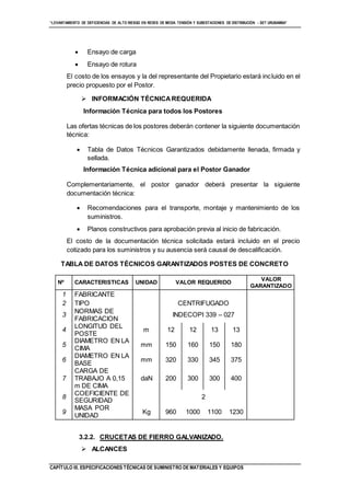 “LEVANTAMIENTO DE DEFICIENCIAS DE ALTO RIESGO EN REDES DE MEDIA TENSIÓN Y SUBESTACIONES DE DISTRIBUCIÓN - SET URUBAMBA”
CAPÍTULO III. ESPECIFICACIONES TÉCNICAS DE SUMINISTRO DE MATERIALES Y EQUIPOS
 Ensayo de carga
 Ensayo de rotura
El costo de los ensayos y la del representante del Propietario estará incluido en el
precio propuesto por el Postor.
 INFORMACIÓN TÉCNICAREQUERIDA
Información Técnica para todos los Postores
Las ofertas técnicas de los postores deberán contener la siguiente documentación
técnica:
 Tabla de Datos Técnicos Garantizados debidamente llenada, firmada y
sellada.
Información Técnica adicional para el Postor Ganador
Complementariamente, el postor ganador deberá presentar la siguiente
documentación técnica:
 Recomendaciones para el transporte, montaje y mantenimiento de los
suministros.
 Planos constructivos para aprobación previa al inicio de fabricación.
El costo de la documentación técnica solicitada estará incluido en el precio
cotizado para los suministros y su ausencia será causal de descalificación.
TABLA DE DATOS TÉCNICOS GARANTIZADOS POSTES DE CONCRETO
Nº CARACTERISTICAS UNIDAD VALOR REQUERIDO
VALOR
GARANTIZADO
1 FABRICANTE
2 TIPO CENTRIFUGADO
3
NORMAS DE
FABRICACION
INDECOPI 339 – 027
4
LONGITUD DEL
POSTE
m 12 12 13 13
5
DIAMETRO EN LA
CIMA
mm 150 160 150 180
6
DIAMETRO EN LA
BASE
mm 320 330 345 375
7
CARGA DE
TRABAJO A 0,15
m DE CIMA
daN 200 300 300 400
8
COEFICIENTE DE
SEGURIDAD
2
9
MASA POR
UNIDAD
Kg 960 1000 1100 1230
3.2.2. CRUCETAS DE FIERRO GALVANIZADO.
 ALCANCES
 