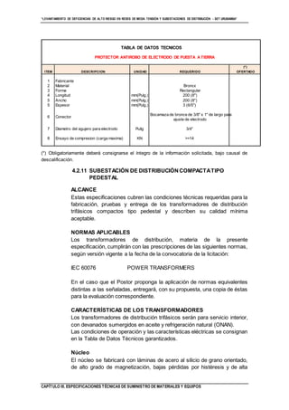 “LEVANTAMIENTO DE DEFICIENCIAS DE ALTO RIESGO EN REDES DE MEDIA TENSIÓN Y SUBESTACIONES DE DISTRIBUCIÓN - SET URUBAMBA”
CAPÍTULO III. ESPECIFICACIONES TÉCNICAS DE SUMINISTRO DE MATERIALES Y EQUIPOS
(*) Obligatoriamente deberá consignarse el íntegro de la información solicitada, bajo causal de
descalificación.
4.2.11 SUBESTACIÓN DE DISTRIBUCIÓN COMPACTATIPO
PEDESTAL
ALCANCE
Estas especificaciones cubren las condiciones técnicas requeridas para la
fabricación, pruebas y entrega de los transformadores de distribución
trifásicos compactos tipo pedestal y describen su calidad mínima
aceptable.
NORMAS APLICABLES
Los transformadores de distribución, materia de la presente
especificación, cumplirán con las prescripciones de las siguientes normas,
según versión vigente a la fecha de la convocatoria de la licitación:
IEC 60076 POWER TRANSFORMERS
En el caso que el Postor proponga la aplicación de normas equivalentes
distintas a las señaladas, entregará, con su propuesta, una copia de éstas
para la evaluación correspondiente.
CARACTERÍSTICAS DE LOS TRANSFORMADORES
Los transformadores de distribución trifásicos serán para servicio interior,
con devanados sumergidos en aceite y refrigeración natural (ONAN).
Las condiciones de operación y las características eléctricas se consignan
en la Tabla de Datos Técnicos garantizados.
Núcleo
El núcleo se fabricará con láminas de acero al silicio de grano orientado,
de alto grado de magnetización, bajas pérdidas por histéresis y de alta
TABLA DE DATOS TECNICOS
(*)
ITEM DESCRIPCION UNIDAD REQUERIDO OFERTADO
1 Fabricante
2 Material Bronce
3 Forma Rectangular
4 Longitud mm(Pulg.) 200 (8")
5 Ancho mm(Pulg.) 200 (8")
5 Espesor mm(Pulg.) 3 (6/5")
6 Conector
Bocamaza de bronce de 3/8" x 1" de largo para
ajuste de electrodo
7 Diametro del agujero para electrodo Puilg 3/4"
8 Ensayo de compresion (carga maxima) KN >=14
PROTECTOR ANTIROBO DE ELECTRODO DE PUESTA A TIERRA
 