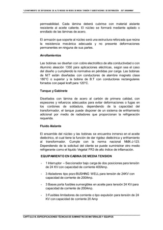 “LEVANTAMIENTO DE DEFICIENCIAS DE ALTO RIESGO EN REDES DE MEDIA TENSIÓN Y SUBESTACIONES DE DISTRIBUCIÓN - SET URUBAMBA”
CAPÍTULO III. ESPECIFICACIONES TÉCNICAS DE SUMINISTRO DE MATERIALES Y EQUIPOS
permeabilidad. Cada lámina deberá cubrirse con material aislante
resistente al aceite caliente. El núcleo se formará mediante apilado o
enrollado de las láminas de acero.
El armazón que soporte al núcleo será una estructura reforzada que reúna
la resistencia mecánica adecuada y no presente deformaciones
permanentes en ninguna de sus partes.
Arrollamientos
Las bobinas se diseñan con cobre electrolítico de alta conductividad o con
Aluminio aleación 1350 para aplicaciones eléctricas, según sea el caso
del diseño y cumpliendo la normativa en pérdidas por carga. Las bobinas
de M.T están diseñadas con conductores de alambre magneto clase
180°C o superior y la bobina de B.T con conductores rectangulares
forrados con papel kraft para 120°C.
Tanque y Gabinete
Diseñados con lámina de acero al carbón de primera calidad, con
espesores y refuerzos adecuados para evitar deformaciones o fugas en
los cordones de soldadura, dependiendo de la capacidad del
transformador, el tanque puede disponer de un sistema de enfriamiento
adicional por medio de radiadores que proporcionan la refrigeración
requerida.
Fluido Aislante
El ensamble del núcleo y las bobinas se encuentra inmerso en el aceite
dieléctrico, el cual tiene la función de dar rigidez dieléctrica y enfriamiento
al transformador. Cumple con la norma nacional NMX-J-123.
Dependiendo de la solicitud del cliente se puede suministrar otro medio
refrigerante como el líquido Vegetal FR3 de alto índice de inflamación.
EQUIPAMIENTO EN CABINA DE MEDIA TENSION
- 1 Interruptor – Seccionador bajo carga de dos posiciones para tensión
de 24 KV con capacidad de corriente 400Amp.
- 3 Aisladores tipo pozo BUSHING WELL para tensión de 24KV con
capacidad de corriente de 200Amp.
- 3 Bases porta fusibles sumergibles en aceite para tensión 24 KV para
capacidad de corriente de 200Amp.
- 3 Fusibles limitadores de corriente o tipo expulsión para tensión de 24
KV con capacidad de corriente 20 Amp
 