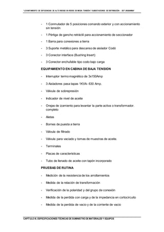 “LEVANTAMIENTO DE DEFICIENCIAS DE ALTO RIESGO EN REDES DE MEDIA TENSIÓN Y SUBESTACIONES DE DISTRIBUCIÓN - SET URUBAMBA”
CAPÍTULO III. ESPECIFICACIONES TÉCNICAS DE SUMINISTRO DE MATERIALES Y EQUIPOS
- 1 Conmutador de 5 posiciones comando exterior y con accionamiento
sin tensión
- 1 Pértiga de gancho retráctil para accionamiento de seccionador
- 1 Barra para conexiones a tierra
- 3 Suporte metálico para descanso de aislador Codó
- 3 Conector interface (Bushing Insert)
- 3 Conector enchufable tipo codo bajo carga
EQUIPAMIENTO EN CABINA DE BAJA TENSION
- Interruptor termo magnético de 3x150Amp
- 3 Aisladores pasa tapas 1KVA- 630 Amp.
- Válvula de sobrepresión
- Indicador de nivel de aceite
- Orejas de izamiento para levantar la parte activa o transformador.
completo
- Aletas
- Bornes de puesta a tierra
- Válvula de filtrado
- Válvula para vaciado y tomas de muestras de aceite.
- Terminales
- Placas de características
- Tubo de llenado de aceite con tapón incorporado
PRUEBAS DE RUTINA
- Medición de la resistencia de los arrollamientos
- Medida de la relación de transformación
- Verificación de la polaridad y del grupo de conexión
- Medida de la perdida con carga y de la impedancia en cortocircuito
- Medida de la perdida de vacio y de la corriente de vacio
 