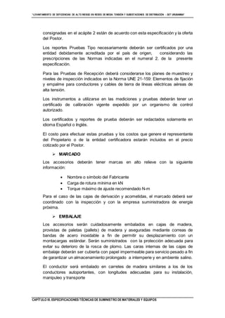 “LEVANTAMIENTO DE DEFICIENCIAS DE ALTO RIESGO EN REDES DE MEDIA TENSIÓN Y SUBESTACIONES DE DISTRIBUCIÓN - SET URUBAMBA”
CAPÍTULO III. ESPECIFICACIONES TÉCNICAS DE SUMINISTRO DE MATERIALES Y EQUIPOS
consignadas en el acápite 2 están de acuerdo con esta especificación y la oferta
del Postor.
Los reportes Pruebas Tipo necesariamente deberán ser certificados por una
entidad debidamente acreditada por el país de origen, considerando las
prescripciones de las Normas indicadas en el numeral 2. de la presente
especificación.
Para las Pruebas de Recepción deberá considerarse los planes de muestreo y
niveles de inspección indicados en la Norma UNE 21-159: Elementos de fijación
y empalme para conductores y cables de tierra de líneas eléctricas aéreas de
alta tensión.
Los instrumentos a utilizarse en las mediciones y pruebas deberán tener un
certificado de calibración vigente expedido por un organismo de control
autorizado.
Los certificados y reportes de prueba deberán ser redactados solamente en
idioma Español o Inglés.
El costo para efectuar estas pruebas y los costos que genere el representante
del Propietario o de la entidad certificadora estarán incluidos en el precio
cotizado por el Postor.
 MARCADO
Los accesorios deberán tener marcas en alto relieve con la siguiente
información:
 Nombre o símbolo del Fabricante
 Carga de rotura mínima en kN
 Torque máximo de ajuste recomendado N-m
Para el caso de las cajas de derivación y acometidas, el marcado deberá ser
coordinado con la inspección y con la empresa suministradora de energía
próxima.
 EMBALAJE
Los accesorios serán cuidadosamente embalados en cajas de madera,
provistas de paletas (pallets) de madera y aseguradas mediante correas de
bandas de acero inoxidable a fin de permitir su desplazamiento con un
montacargas estándar. Serán suministrados con la protección adecuada para
evitar su deterioro de la rosca de plomo. Las caras internas de las cajas de
embalaje deberán ser cubierta con papel impermeable para servicio pesado a fin
de garantizar un almacenamiento prolongado a intemperie y en ambiente salino.
El conductor será embalado en carretes de madera similares a los de los
conductores autoportantes, con longitudes adecuadas para su instalación,
manipuleo y transporte
 