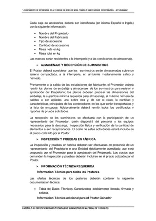 “LEVANTAMIENTO DE DEFICIENCIAS DE ALTO RIESGO EN REDES DE MEDIA TENSIÓN Y SUBESTACIONES DE DISTRIBUCIÓN - SET URUBAMBA”
CAPÍTULO III. ESPECIFICACIONES TÉCNICAS DE SUMINISTRO DE MATERIALES Y EQUIPOS
Cada caja de accesorios deberá ser identificada (en idioma Español o Inglés)
con la siguiente información:
 Nombre del Propietario
 Nombre del Fabricante
 Tipo de accesorio
 Cantidad de accesorios
 Masa neta en kg
 Masa total en kg
Las marcas serán resistentes a la intemperie y a las condiciones de almacenaje.
 ALMACENAJE Y RECEPCIÓN DE SUMINISTROS
El Postor deberá considerar que los suministros serán almacenados sobre un
terreno compactado, a la intemperie, en ambiente medianamente salino y
húmedo.
Previamente a la salida de las instalaciones del fabricante, el Proveedor deberá
remitir los planos de embalaje y almacenaje de los suministros para revisión y
aprobación del Propietario; los planos deberán precisar las dimensiones del
embalaje, la superficie mínima requerida para almacenaje, el máximo número de
paletas a ser apiladas una sobre otra y, de ser el caso, la cantidad y
características principales de los contenedores en los que serán transportados y
la lista de empaque. Adicionalmente deberá remitir todos los certificados y
reportes de prueba solicitados.
La recepción de los suministros se efectuará con la participación de un
representante del Proveedor, quién dispondrá del personal y los equipos
necesarios para la descarga, inspección física y verificación de la cantidad de
elementos a ser recepcionados. El costo de estas actividades estará incluido en
el precio cotizado por el Postor.
 INSPECCIÓN Y PRUEBAS EN FÁBRICA
La inspección y pruebas en fábrica deberán ser efectuadas en presencia de un
representante del Propietario o una Entidad debidamente acreditada que será
propuesta por el Proveedor para la aprobación del Propietario. Los costos que
demanden la inspección y pruebas deberán incluirse en el precio cotizado por el
Postor.
 INFORMACIÓN TÉCNICAREQUERIDA
Información Técnica para todos los Postores
Las ofertas técnicas de los postores deberán contener la siguiente
documentación técnica:
 Tabla de Datos Técnicos Garantizados debidamente llenada, firmada y
sellada.
Información Técnica adicional para el Postor Ganador
 