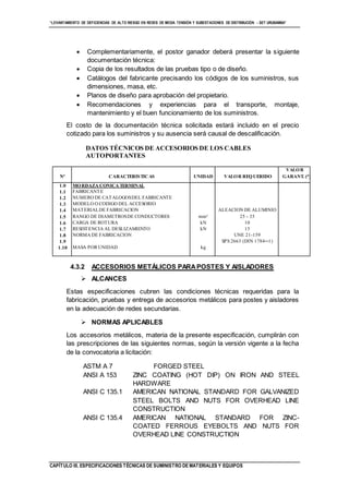 “LEVANTAMIENTO DE DEFICIENCIAS DE ALTO RIESGO EN REDES DE MEDIA TENSIÓN Y SUBESTACIONES DE DISTRIBUCIÓN - SET URUBAMBA”
CAPÍTULO III. ESPECIFICACIONES TÉCNICAS DE SUMINISTRO DE MATERIALES Y EQUIPOS
 Complementariamente, el postor ganador deberá presentar la siguiente
documentación técnica:
 Copia de los resultados de las pruebas tipo o de diseño.
 Catálogos del fabricante precisando los códigos de los suministros, sus
dimensiones, masa, etc.
 Planos de diseño para aprobación del propietario.
 Recomendaciones y experiencias para el transporte, montaje,
mantenimiento y el buen funcionamiento de los suministros.
El costo de la documentación técnica solicitada estará incluido en el precio
cotizado para los suministros y su ausencia será causal de descalificación.
DATOS TÉCNICOS DE ACCESORIOS DE LOS CABLES
AUTOPORTANTES
Nº CARACTERISTICAS UNIDAD VALOR REQUERIDO
VALOR
GARANT. (*)
1.0
1.1
1.2
1.3
1.4
1.5
1.6
1.7
1.8
1.9
1.10
MORDAZA CONICA TERMINAL
FABRICANTE
NUMERO DE CATALOGOSDEL FABRICANTE
MODELO O CODIGO DEL ACCESORIO
MATERIALDE FABRICACION
RANGO DE DIAMETROSDE CONDUCTORES
CARGA DE ROTURA
RESISTENCIA AL DESLIZAMIENTO
NORMA DE FABRICACION
MASA POR UNIDAD
mm²
kN
kN
kg
ALEACION DE ALUMINIO
25 - 35
10
15
UNE 21-159
SPS 2663 (DIN 1784─1)
4.3.2 ACCESORIOS METÁLICOS PARAPOSTES Y AISLADORES
 ALCANCES
Estas especificaciones cubren las condiciones técnicas requeridas para la
fabricación, pruebas y entrega de accesorios metálicos para postes y aisladores
en la adecuación de redes secundarias.
 NORMAS APLICABLES
Los accesorios metálicos, materia de la presente especificación, cumplirán con
las prescripciones de las siguientes normas, según la versión vigente a la fecha
de la convocatoria a licitación:
ASTM A 7 FORGED STEEL
ANSI A 153 ZINC COATING (HOT DIP) ON IRON AND STEEL
HARDWARE
ANSI C 135.1 AMERICAN NATIONAL STANDARD FOR GALVANIZED
STEEL BOLTS AND NUTS FOR OVERHEAD LINE
CONSTRUCTION
ANSI C 135.4 AMERICAN NATIONAL STANDARD FOR ZINC-
COATED FERROUS EYEBOLTS AND NUTS FOR
OVERHEAD LINE CONSTRUCTION
 