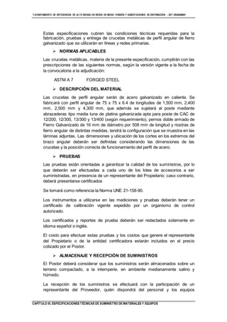 “LEVANTAMIENTO DE DEFICIENCIAS DE ALTO RIESGO EN REDES DE MEDIA TENSIÓN Y SUBESTACIONES DE DISTRIBUCIÓN - SET URUBAMBA”
CAPÍTULO III. ESPECIFICACIONES TÉCNICAS DE SUMINISTRO DE MATERIALES Y EQUIPOS
Estas especificaciones cubren las condiciones técnicas requeridas para la
fabricación, pruebas y entrega de crucetas metálicas de perfil angular de fierro
galvanizado que se utilizarán en líneas y redes primarias.
 NORMAS APLICABLES
Las crucetas metálicas, materia de la presente especificación, cumplirán con las
prescripciones de las siguientes normas, según la versión vigente a la fecha de
la convocatoria a la adjudicación:
ASTM A 7 FORGED STEEL
 DESCRIPCIÓN DEL MATERIAL
Las crucetas de perfil angular serán de acero galvanizado en caliente. Se
fabricará con perfil angular de 75 x 75 x 6.4 de longitudes de 1,500 mm, 2,400
mm, 2,500 mm y 4,300 mm, que además se sujetará al poste mediante
abrazaderas tipo media luna de platina galvanizada apta para poste de CAC de
12/200, 12/300, 13/300 y 13/400 (según requerimiento), pernos doble armado de
Fierro Galvanizado de 16 mm de diámetro por 508 mm de longitud y riostras de
fierro angular de distintas medidas, tendrá la configuración que se muestra en las
láminas adjuntas. Las dimensiones y ubicación de los cortes en los extremos del
brazo angular deberán ser definidas considerando las dimensiones de las
crucetas y la posición correcta de funcionamiento del perfil de acero.
 PRUEBAS
Las pruebas están orientadas a garantizar la calidad de los suministros, por lo
que deberán ser efectuadas a cada uno de los lotes de accesorios a ser
suministradas, en presencia de un representante del Propietario; caso contrario,
deberá presentarse certificados
Se tomará como referencia la Norma UNE 21-158-90.
Los instrumentos a utilizarse en las mediciones y pruebas deberán tener un
certificado de calibración vigente expedido por un organismo de control
autorizado.
Los certificados y reportes de prueba deberán ser redactados solamente en
idioma español o inglés.
El costo para efectuar estas pruebas y los costos que genere el representante
del Propietario o de la entidad certificadora estarán incluidos en el precio
cotizado por el Postor.
 ALMACENAJE Y RECEPCIÓN DE SUMINISTROS
El Postor deberá considerar que los suministros serán almacenados sobre un
terreno compactado, a la intemperie, en ambiente medianamente salino y
húmedo.
La recepción de los suministros se efectuará con la participación de un
representante del Proveedor, quién dispondrá del personal y los equipos
 