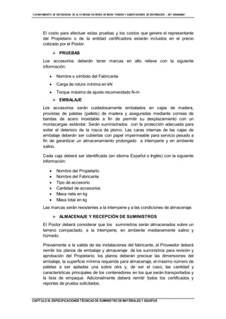 “LEVANTAMIENTO DE DEFICIENCIAS DE ALTO RIESGO EN REDES DE MEDIA TENSIÓN Y SUBESTACIONES DE DISTRIBUCIÓN - SET URUBAMBA”
CAPÍTULO III. ESPECIFICACIONES TÉCNICAS DE SUMINISTRO DE MATERIALES Y EQUIPOS
El costo para efectuar estas pruebas y los costos que genere el representante
del Propietario o de la entidad certificadora estarán incluidos en el precio
cotizado por el Postor.
 PRUEBAS
Los accesorios deberán tener marcas en alto relieve con la siguiente
información:
 Nombre o símbolo del Fabricante
 Carga de rotura mínima en kN
 Torque máximo de ajuste recomendado N-m
 EMBALAJE
Los accesorios serán cuidadosamente embalados en cajas de madera,
provistas de paletas (pallets) de madera y aseguradas mediante correas de
bandas de acero inoxidable a fin de permitir su desplazamiento con un
montacargas estándar. Serán suministrados con la protección adecuada para
evitar el deterioro de la rosca de plomo. Las caras internas de las cajas de
embalaje deberán ser cubiertas con papel impermeable para servicio pesado a
fin de garantizar un almacenamiento prolongado a intemperie y en ambiente
salino.
Cada caja deberá ser identificada (en idioma Español o Inglés) con la siguiente
información:
 Nombre del Propietario
 Nombre del Fabricante
 Tipo de accesorio
 Cantidad de accesorios
 Masa neta en kg
 Masa total en kg
Las marcas serán resistentes a la intemperie y a las condiciones de almacenaje.
 ALMACENAJE Y RECEPCIÓN DE SUMINISTROS
El Postor deberá considerar que los suministros serán almacenados sobre un
terreno compactado, a la intemperie, en ambiente medianamente salino y
húmedo.
Previamente a la salida de las instalaciones del fabricante, el Proveedor deberá
remitir los planos de embalaje y almacenaje de los suministros para revisión y
aprobación del Propietario; los planos deberán precisar las dimensiones del
embalaje, la superficie mínima requerida para almacenaje, el máximo número de
paletas a ser apiladas una sobre otra y, de ser el caso, las cantidad y
características principales de los contenedores en los que serán transportados y
la lista de empaque. Adicionalmente deberá remitir todos los certificados y
reportes de prueba solicitados.
 