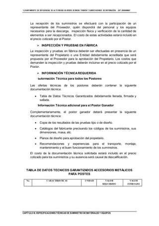 “LEVANTAMIENTO DE DEFICIENCIAS DE ALTO RIESGO EN REDES DE MEDIA TENSIÓN Y SUBESTACIONES DE DISTRIBUCIÓN - SET URUBAMBA”
CAPÍTULO III. ESPECIFICACIONES TÉCNICAS DE SUMINISTRO DE MATERIALES Y EQUIPOS
La recepción de los suministros se efectuará con la participación de un
representante del Proveedor, quién dispondrá del personal y los equipos
necesarios para la descarga, inspección física y verificación de la cantidad de
elementos a ser recepcionados. El costo de estas actividades estará incluido en
el precio cotizado por el Postor.
 INSPECCIÓN Y PRUEBAS EN FÁBRICA
La inspección y pruebas en fábrica deberán ser efectuadas en presencia de un
representante del Propietario o una Entidad debidamente acreditada que será
propuesta por el Proveedor para la aprobación del Propietario. Los costos que
demanden la inspección y pruebas deberán incluirse en el precio cotizado por el
Postor.
 INFORMACIÓN TÉCNICAREQUERIDA
Información Técnica para todos los Postores
Las ofertas técnicas de los postores deberán contener la siguiente
documentación técnica:
 Tabla de Datos Técnicos Garantizados debidamente llenada, firmada y
sellada.
Información Técnica adicional para el Postor Ganador
Complementariamente, el postor ganador deberá presentar la siguiente
documentación técnica:
 Copia de los resultados de las pruebas tipo o de diseño.
 Catálogos del fabricante precisando los códigos de los suministros, sus
dimensiones, masa, etc.
 Planos de diseño para aprobación del propietario.
 Recomendaciones y experiencias para el transporte, montaje,
mantenimiento y el buen funcionamiento de los suministros.
El costo de la documentación técnica solicitada estará incluido en el precio
cotizado para los suministros y su ausencia será causal de descalificación.
TABLA DE DATOS TECNICOS GARANTIZADOS ACCESORIOS METÁLICOS
PARA POSTES
No. CARACTERISTICAS UNIDAD VALOR
REQUERIDO
VALOR
OFERTADO
 