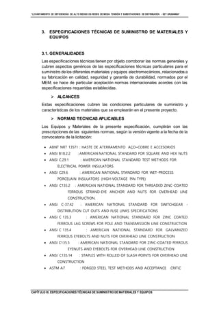 “LEVANTAMIENTO DE DEFICIENCIAS DE ALTO RIESGO EN REDES DE MEDIA TENSIÓN Y SUBESTACIONES DE DISTRIBUCIÓN - SET URUBAMBA”
CAPÍTULO III. ESPECIFICACIONES TÉCNICAS DE SUMINISTRO DE MATERIALES Y EQUIPOS
3. ESPECIFICACIONES TÉCNICAS DE SUMINISTRO DE MATERIALES Y
EQUIPOS
3.1. GENERALIDADES
Las especificaciones técnicas tienen por objeto corroborar las normas generales y
cubren aspectos genéricos de las especificaciones técnicas particulares para el
suministro de los diferentes materiales y equipos electromecánicos, relacionados a
su fabricación en calidad, seguridad y garantía de durabilidad, normados por el
MEM; se hace de particular aceptación normas internacionales acordes con las
especificaciones requeridas establecidas.
 ALCANCES
Estas especificaciones cubren las condiciones particulares de suministro y
características de los materiales que se emplearán en el presente proyecto.
 NORMAS TECNICAS APLICABLES
Los Equipos y Materiales de la presente especificación, cumplirán con las
prescripciones de las siguientes normas, según la versión vigente a la fecha de la
convocatoria de la licitación:
 ABNT NRT 13571 : HASTE DE ATERRAMENTO AÇO–COBRE E ACCESORIOS
 ANSI B18.2.2 : AMERICAN NATIONAL STANDARD FOR SQUARE AND HEX NUTS
 ANSI C.29.1 : AMERICAN NATIONAL STANDARD TEST METHODS FOR
ELECTRICAL POWER INSULATORS
 ANSI C29.6 : AMERICAN NATIONAL STANDARD FOR WET-PROCESS
PORCELAIN INSULATORS (HIGH-VOLTAGE PIN TYPE)
 ANSI C135.2 : AMERICAN NATIONAL STANDARD FOR THREADED ZINC-COATED
FERROUS STRAND-EYE ANCHOR AND NUTS FOR OVERHEAD LINE
CONSTRUCTION.
 ANSI C-37.42 : AMERICAN NATIONAL STANDARD FOR SWITCHGEAR -
DISTRIBUTION CUT OUTS AND FUSE LINKS SPECIFICATIONS
 ANSI C 135.3 : AMERICAN NATIONAL STANDARD FOR ZINC COATED
FERROUS LAG SCREWS FOR POLE AND TRANSMISSION LINE CONSTRUCTION
 ANSI C 135.4 : AMERICAN NATIONAL STANDARD FOR GALVANIZED
FERROUS EYEBOLTS AND NUTS FOR OVERHEAD LINE CONSTRUCTION
 ANSI C135.5 : AMERICAN NATIONAL STANDARD FOR ZINC-COATED FERROUS
EYENUTS AND EYEBOLTS FOR OVERHEAD LINE CONSTRUCTION
 ANSI C135.14 : STAPLES WITH ROLLED OF SLASH POINTS FOR OVERHEAD LINE
CONSTRUCTION
 ASTM A7 : FORGED STEEL TEST METHODS AND ACCEPTANCE CRITiC
 
