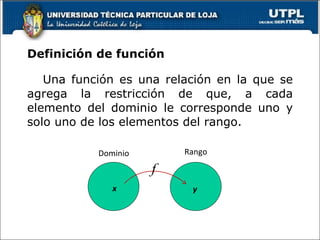 Definición de función <ul><li>Una función es una relación en la que se agrega la restricción de que, a cada elemento del d...
