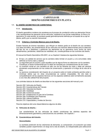 Capitulo III : DISEÑO GEOMETRICO EN PLANTA Apuntes de: CAMINOS - I
INGº OSCAR FREDY ALVA VILLACORTA: FIC-UNASAM Pag.III - 1
CAPITULO III
DISEÑO GEOMETRICO EN PLANTA
1.1. EL DISEÑO GEOMETRICO DE CARRETERAS:
1.1.1. Introducción.
El diseño geométrico moderno de carreteras es el proceso de correlación entre sus elementos físicos
y las características de operación de los vehículos, mediante el uso de las matemáticas, la física y la
geometría. En este sentido, la carretera queda geométricamente definida por el trazado de su eje en
planta, perfil y por su sección transversal.
1.1.2. Criterios y Controles Básicos para el de Diseño.
Existen factores de diversa naturaleza, que influyen en distinto grado en el diseño de una carretera.
Los datos de tráfico, las características de los vehículos son factores determinantes para la selección
del tipo de vía a diseñarse y gobiernan los elementos de su geometría como ancho de carril,
alineamientos, pendientes, distancias de visibilidad, etc, constituyéndose en los controles del diseño.
El manual de Diseño Geométrico DG-2001, en su Capitulo II destaca los siguientes factores:
a) El tipo y la calidad de servicio que la carretera debe brindar al usuario y a la comunidad, debe
definirse en forma clara y objetiva.
b) La seguridad para el usuario y para aquellos que de alguna forma se relacionen con la carretera.
Constituye un factor fundamental que no debe ser transado por consideraciones de otro orden.
c) La inversión inicial en una carretera es sólo uno de los factores de costo y debe ser siempre
ponderado conjuntamente con los costos de conservación y operación a lo largo de la vida de la
obra.
d) La oportuna consideración del impacto de un proyecto sobre el medio ambiente permite evitar o
minimizar daños que en otras circunstancias se vuelven irreparables. De otro lado la
compatibilización de los aspectos técnicos con los aspectos estéticos está normalmente asociado
a una más alta calidad final del proyecto.
Los controles básicos de diseño se describen en las siguientes secciones del manual y son:
Sección 202: Vehículos de Diseño
Sección 203: Características del Tránsito
Sección 204: Velocidad de Diseño
Sección 205: Visibilidad
Sección 206: Control de acceso
Sección 207: Instalaciones al Lado de la Carretera
Sección 208: Facilidades para Peatones
Sección 209: Valores Estéticos
Sección 210: Capacidades y niveles de Servicio
Para los objetivos del curso desarrollaremos algunos de ellos
A. Vehículos de diseño.-
Las características de los vehículos de diseño condicionan los distintos aspectos del
dimensionamiento geométrico y estructural de una carretera. Ver Capitulo I.
B. Características del tránsito.
Generalidades
La acertada predicción de los volúmenes de demanda, su composición y la evolución que estas
variables pueden experimentar a lo largo de la vida de diseño, es indispensable para seleccionar
 