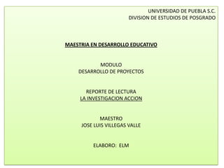 UNIVERSIDAD DE PUEBLA S.C.
                        DIVISION DE ESTUDIOS DE POSGRADO



MAESTRIA EN DESARROLLO EDUCATIVO


           MODULO
    DESARROLLO DE PROYECTOS


       REPORTE DE LECTURA
     LA INVESTIGACION ACCION


            MAESTRO
     JOSE LUIS VILLEGAS VALLE


         ELABORO: ELM
 