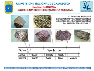 UNIVERSIDAD NACIONAL DE CAJAMARCA 
Facultad: INGENIERÍA 
Escuela académico profesional: INGENIERÍA HIDRAULICA 
La formación de las rocas 
El magmatismo y las rocas magmáticas 
La clasificación de las rocas magmáticas 
por su composición química (II) 
Curso: Geologia general Docente: Ing. Wilver Morales Céspedes UNC-EAPIG wmorales @unc.edu4.p4e 
 