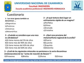 UNIVERSIDAD NACIONAL DE CAJAMARCA 
Facultad: INGENIERÍA 
Escuela académico profesional: INGENIERÍA HIDRAULICA 
Cuestionario 
1 - Las rocas ígneas también se 
denominan ... 
a)Magmáticas 
b)Plutónicas 
c)Volcánicas 
e)Metamórficas 
2 - ¿A qué textura dará lugar un 
enfriamiento rápido de un magma? 
a)Porfídica 
b)Vítrea 
c)Granuda 
c)Cristalina 
3 - ¿Cuándo se considera que una roca 
es ultrabásica? 
A)Si tiene menos del 5% de sílice 
B)Si tiene más del 90% de sílice 
C)Si tiene menos del 43% de sílice 
D)Si tiene más del 60% de sílice 
4 - ¿Qué roca proviene del 
metamorfismo regional de la arcilla? 
A)Pizarra 
B)Cuarcita 
C)Esquisto 
D)Dolomita 
5 - ¿Cuál de los siguientes minerales no pertenece a la serie discontinua 
(melanocratos) de las "series de reacción de Bowen"? 
A)Piroxenos B)Biotita C)Olivino D)Ortosa 
Curso: Geologia general Docente: Ing. Wilver Morales Céspedes UNC-EAPIG wmorales @unc.edu5.p9e 
 