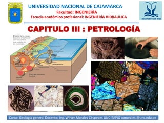 UNIVERSIDAD NACIONAL DE CAJAMARCA 
Facultad: INGENIERÍA 
Escuela académico profesional: INGENIERÍA HIDRAULICA 
CAPITULO III : PETROLOGÍA 
Curso: Geologia general Docente: Ing. Wilver Morales Céspedes UNC-EAPIG wmorales @unc.edu.p1e 
 