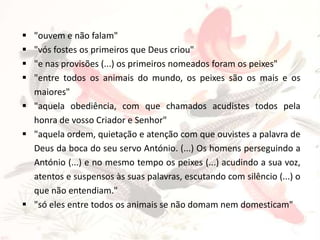 




"ouvem e não falam"
"vós fostes os primeiros que Deus criou"
"e nas provisões (...) os primeiros nomeados foram os peixes"
"entre todos os animais do mundo, os peixes são os mais e os
maiores"
 "aquela obediência, com que chamados acudistes todos pela
honra de vosso Criador e Senhor"
 "aquela ordem, quietação e atenção com que ouvistes a palavra de
Deus da boca do seu servo António. (...) Os homens perseguindo a
António (...) e no mesmo tempo os peixes (...) acudindo a sua voz,
atentos e suspensos às suas palavras, escutando com silêncio (...) o
que não entendiam."
 "só eles entre todos os animais se não domam nem domesticam"

 