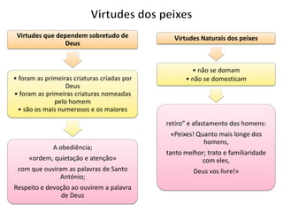 Virtudes que dependem sobretudo de
Deus

• foram as primeiras criaturas criadas por
Deus
• foram as primeiras criaturas nomeadas
pelo homem
• são os mais numerosos e os maiores

Virtudes Naturais dos peixes

• não se domam
• não se domesticam

retiro” e afastamento dos homens:
A obediência;

«Peixes! Quanto mais longe dos
homens,

«ordem, quietação e atenção»

tanto melhor; trato e familiaridade
com eles,

com que ouviram as palavras de Santo
António;

Deus vos livre!»

Respeito e devoção ao ouvirem a palavra
de Deus

 