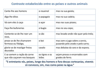 Contraste estabelecido entre os peixes e outros animais
Cante-lhe aos homens

o rouxinol

mas na sua gaiola;

diga-lhe ditos

o papagaio

mas na sua cadeia;

Vá com eles à caça

o açor

mas nas suas piozes;

Faça-lhe bufonerias

o bugio

mas no seu cepo;

Contente-se de lhe roer um
osso,

o cão

mas levado onde não quer pela trela;

preze-se de lhe chamarem
fermoso ou fidalgo,

o boi

mas com o jugo sobre a cerviz,
puxando pelo arado e pelo carro;

glorie-se de mastigar freios
dourados

cavalo

mas debaixo da vara e da espora;

E se comem a ração da carne
que não caçaram nos bosques

os tigres e os
leões

sejam presos e encerrados com
grades de ferro.

“E entretanto vós, peixes, longe dos homens e fora dessas cortesanias, vivereis
só convosco, sim, mas como peixe na água.”

 