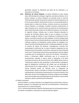 aprendido respecto la tributación por parte de los individuos y su
desarrollo en el tiempo.
2.3.2 Definición de cultura tributaria. La cultura tributaria ha sido, tiempo
atrás, definida bajo tres enfoques: cognitivo, normativo y afectivo. En el
primer enfoque, la cultura tributaria era definida como el nivel de
informaciónque poseían las personas respecto al sistema tributario y las
funcionesque cumplían.Estohacía pensarque,enunasociedad donde se
conocía todo en materia de tributos, entonces existía una consistente
cultura tributaria, sin embargo, resultaba necesario complementar el
saber tributario con el convencimiento por parte de los contribuyentes
sobre losbeneficiosde cumplirconlos deberes tributarios. Por otro lado,
el segundo enfoque indicaba que la cultura tributaria abarcaba un
conjunto de principios básicos sobre lo que es propicio o no hacer
respecto al pago de tributos, lo que introducía el componente de los
valores o principios morales de cada ciudadano. El tercer enfoque hacía
énfasisenque laculturatributariapartía de una percepción favorable del
individuo respecto a la tributación, puede conducir al ciudadano a no
requerirde estarsometido bajo presión o miedo para obedecer las leyes
en materia de tributo. No obstante, investigaciones recientes han
contemplado la definición de la cultura tributaria integrando los tres
enfoquesantesmencionados.Enestalínea,indicaque laculturatributaria
viene aserel “conjuntode conocimientos,percepciones,criterios,hábitos
y actitudes que la sociedad tiene acerca de los tributos”. Así también,
Armas y Colmenares (2009), manifiestan que es el conjunto de
conocimientos, actitudes y valores sobre la tributación y las leyes
vinculantesalamisma. De la misma forma, Pérez (2016), define como un
“conjunto de modos de vida, costumbres y conocimientos enfocados al
pago de obligaciones económicas del estado, que son destinadas al
sostenimiento de las cargas públicas”. En base a lo antes señalado, la
cultura tributaria puede ser definida como la integración de
conocimientos, valores y actitudes en relación a la tributación según los
contribuyentese institucionesintervinientesenel sistema tributario. Esta
definición,comoenlasinvestigacionesrecientes,integralostresenfoques
antesmencionadosypermite desprendertresdimensiones:conocimiento
tributario, valores y actitud hacia la tributación.
2.4 Marco conceptual
Cultura tributaria. La cultura tributaria es la integración de conocimientos, valores y
actitudes respecto a la tributación por parte de los contribuyentes e instituciones
intervinientes en el sistema tributario.
2.4.1.1. Conocimientotributario.Nivel de informaciónque loscontribuyentes poseen
en relación a los deberes, restricciones y sistema tributario vigente.
 