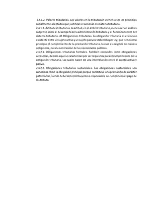 2.4.1.2. Valores tributarios. Los valores en la tributación vienen a ser los principios
socialmente aceptados que justifican el accionar en materia tributaria.
2.4.1.3. Actitudestributarias.Laactitud,enel ámbitotributario,viene aserun análisis
subjetivosobre el desempeñode laadministración tributaria y el funcionamiento del
sistema tributario. 47 Obligaciones tributarias. La obligación tributaria es el vínculo
existenteentre unsujetoactivoyunsujetopasivoestablecidoporley,que tienecomo
principio el cumplimiento de la prestación tributaria, la cual es exigible de manera
obligatoria, para la satisfacción de las necesidades públicas.
2.4.2.1. Obligaciones tributarias formales. También conocidos como obligaciones
accesorias,debidoaque se caracterizanpor ser requisitos para el cumplimiento de la
obligación tributaria, las cuales nacen de una interrelación entre el sujeto activo y
pasivo.
2.4.2.2. Obligaciones tributarias sustanciales. Las obligaciones sustanciales son
conocidas como la obligación principal porque constituye una prestación de carácter
patrimonial,siendodeberdel contribuyente o responsable de cumplir con el pago de
los tributo.
 