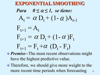 EXPONENTIAL SMOOTHING
Ft+1 = Ft + (Dt - Ft)

Ft+1 = Dt + (1- )Ft


At = Dt + (1- )At-1
 
Ft+1 = At
 Premise--The most recent observations might
have the highest predictive value.
 Therefore, we should give more weight to the
more recent time periods when forecasting 51
Para 0 ≤  ≤ 1, se tiene:
 