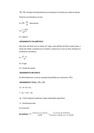 ηh=ηc= Energía útil (hidrodinámica) suministrado en el fluido por unidad de tiempo
Potencia suministrada en el rotor.
Hh=η =
H
Hn
Neta teórica;
Hh= 25,0
8,01
Q
−
Q = Gal/min.
-RENDIMIENTO VOLUMÉTRICO
Hay parte del fluido que se pierde por fugas, esta pérdida del fluido puede pasar a
través del rodete o perderse por el espiral o caracol por lo que se hace necesario el
rendimiento volumétrico.
HV=
Q
qQ −
Q = Fugas
Q = Caudal de ingreso
-RENDIMIENTO MECÁNICO
Es difícil determinar y el él se considera las pérdidas por rozamiento (ηm).
-RENDIMIENTO TOTAL (ηt) (η)
mvtt ηηηη ××=
)1(1 ηη −=− Kh
=hη Para máquinas medianas y bajas velocidades específicas
=η Rendimiento total
En conclusión:
En turbinas:
QH
flechaenPotencia
γ
η = =
fluidoelporcedidaPotencia
turbinadeejeeno )(
 
