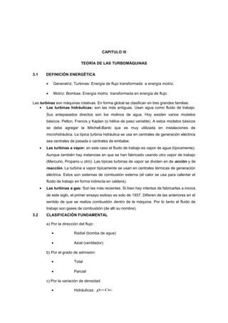 CAPITULO III
TEORÍA DE LAS TURBOMÁQUINAS
3.1 DEFINICIÓN ENERGÉTICA
• Generatriz: Turbinas: Energía de flujo transformada a energía motriz.
• Motriz: Bombas: Energía motriz transformada en energía de flujo.
Las turbinas son máquinas rotativas. En forma global se clasifican en tres grandes familias:
• Las turbinas hidráulicas: son las más antiguas. Usan agua como fluido de trabajo.
Sus antepasados directos son los molinos de agua. Hoy existen varios modelos
básicos: Pelton, Francis y Kaplan (o hélice de paso variable). A estos modelos básicos
se debe agregar la Mitchell-Banki que es muy utilizada en instalaciones de
microhidráulica. La típica turbina hidráulica se usa en centrales de generación eléctrica
sea centrales de pasada o centrales de embalse.
• Las turbinas a vapor: en este caso el fluido de trabajo es vapor de agua (típicamente).
Aunque también hay instancias en que se han fabricado usando otro vapor de trabajo
(Mercurio, Propano u otro). Las típicas turbinas de vapor se dividen en de acción y de
reacción. La turbina a vapor típicamente se usan en centrales térmicas de generación
eléctrica. Estos son sistemas de combustión externa (el calor se usa para calentar el
fluido de trabajo en forma indirecta en caldera).
• Las turbinas a gas: Son las más recientes. Si bien hay intentos de fabricarlas a inicios
de este siglo, el primer ensayo exitoso es solo de 1937. Difieren de las anteriores en el
sentido de que se realiza combustión dentro de la máquina. Por lo tanto el fluido de
trabajo son gases de combustión (de allí su nombre).
3.2 CLASIFICACIÓN FUNDAMENTAL
a) Por la dirección del flujo:
• Radial (bomba de agua)
• Axial (ventilador)
b) Por el grado de admisión:
• Total
• Parcial
c) Por la variación de densidad:
• Hidráulicas: .Cte=ρ
 