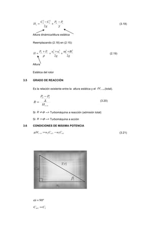 γ
12
2
1
2
2
2
PP
g
CC
Hr
−
+
−
= (3.18)
Altura dinámicaAltura estática
Reemplazando (2.18) en (2.15):
gg
uuPP
H
22
2
1
2
2
2
1
2
212 ϖω
ρ
+
+
+
+
+
= (2.19)
Altura
Estática del rotor
3.5 GRADO DE REACCIÓN
Es la relación existente entre la altura estática y el ∞rH (total).
∞
−
=
rH
PP
R λ
12
(3.20)
Si φ≠R --> Turbomáquina a reacción (admisión total)
Si φ=R --> Turbomáquina a acción
3.6 CONDICIONES DE MÁXIMA POTENCIA
1122 uur CuCugH −=∞ (3.21)
º90=α
11 CCm ≈
 