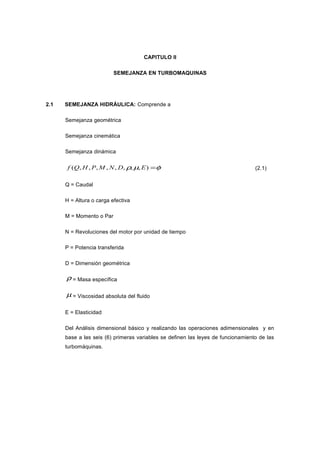 CAPITULO II
SEMEJANZA EN TURBOMAQUINAS
2.1 SEMEJANZA HIDRÁULICA: Comprende a
Semejanza geométrica
Semejanza cinemática
Semejanza dinámica
φµρ =),,,,,,,,( EDNMPHQf (2.1)
Q = Caudal
H = Altura o carga efectiva
M = Momento o Par
N = Revoluciones del motor por unidad de tiempo
P = Potencia transferida
D = Dimensión geométrica
ρ = Masa específica
µ = Viscosidad absoluta del fluido
E = Elasticidad
Del Análisis dimensional básico y realizando las operaciones adimensionales y en
base a las seis (6) primeras variables se definen las leyes de funcionamiento de las
turbomáquinas.
 