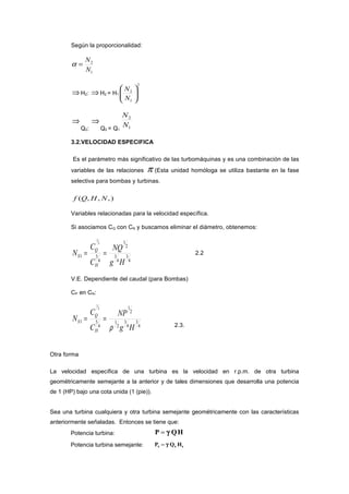 Según la proporcionalidad:
1
2
N
N
=α
⇒H2: ⇒H2 = H1
2
1
2






N
N
⇒
Q2:
⇒
Q2 = Q1
1
2
N
N
3.2.VELOCIDAD ESPECIFICA
Es el parámetro más significativo de las turbomáquinas y es una combinación de las
variables de las relaciones π (Esta unidad homóloga se utiliza bastante en la fase
selectiva para bombas y turbinas.
),,,( NHQf
Variables relacionadas para la velocidad específica.
Si asociamos CQ con CN y buscamos eliminar el diámetro, obtenemos:
4
3
4
3
2
1
4
51
2
1
Hg
NQ
C
C
N
H
Q
S == 2.2
V.E. Dependiente del caudal (para Bombas)
CP en CN:
4
3
4
3
2
1
2
1
4
51
2
1
Hg
NP
C
C
N
H
Q
S
ρ
==
2.3.
Otra forma
La velocidad específica de una turbina es la velocidad en r.p.m. de otra turbina
geométricamente semejante a la anterior y de tales dimensiones que desarrolla una potencia
de 1 (HP) bajo una cota unida (1 (pie)).
Sea una turbina cualquiera y otra turbina semejante geométricamente con las características
anteriormente señaladas. Entonces se tiene que:
Potencia turbina: P QH= γ
Potencia turbina semejante: P Q Hs s s= γ
 