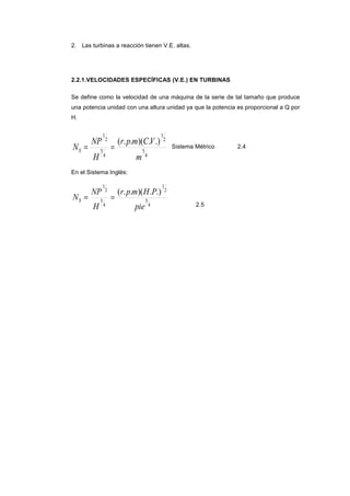 2. Las turbinas a reacción tienen V.E. altas.
2.2.1.VELOCIDADES ESPECÍFICAS (V.E.) EN TURBINAS
Se define como la velocidad de una máquina de la serie de tal tamaño que produce
una potencia unidad con una altura unidad ya que la potencia es proporcional a Q por
H.
4
5
2
1
4
5
2
1
.).)(..(
m
VCmpr
H
NP
NS == Sistema Métrico 2.4
En el Sistema Inglés:
4
5
2
1
4
5
2
1
.).)(..(
pie
PHmpr
H
NP
NS ==
2.5
 