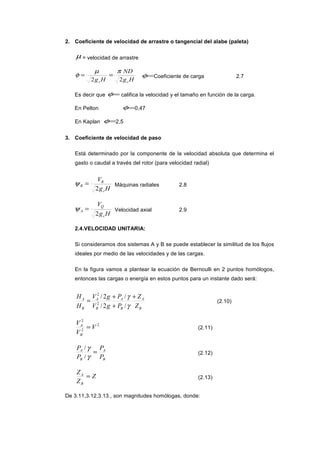 2. Coeficiente de velocidad de arrastre o tangencial del alabe (paleta)
µ = velocidad de arrastre
Hg
ND
Hg cc 22
πµ
φ == =φ Coeficiente de carga 2.7
Es decir que =φ califica la velocidad y el tamaño en función de la carga.
En Pelton =φ 0,47
En Kaplan =φ 2,5
3. Coeficiente de velocidad de paso
Está determinado por la componente de la velocidad absoluta que determina el
gasto o caudal a través del rotor (para velocidad radial)
Hg
V
c
R
R
2
=ψ Máquinas radiales 2.8
Hg
V
c
Q
A
2
=ψ Velocidad axial 2.9
2.4.VELOCIDAD UNITARIA:
Si consideramos dos sistemas A y B se puede establecer la similitud de los flujos
ideales por medio de las velocidades y de las cargas.
En la figura vamos a plantear la ecuación de Bernoulli en 2 puntos homólogos,
entonces las cargas o energía en estos puntos para un instante dado será:
B
A
B
A
B
A
B
A
Z
Z
P
P
gV
gV
H
H +
+
+
=
γ
γ
/
/
2/
2/
2
2
(2.10)
2
2
2
V
V
V
B
A
= (2.11)
B
A
B
A
P
P
P
P
=
γ
γ
/
/
(2.12)
Z
Z
Z
B
A
= (2.13)
De 3.11,3.12,3.13., son magnitudes homólogas, donde:
 
