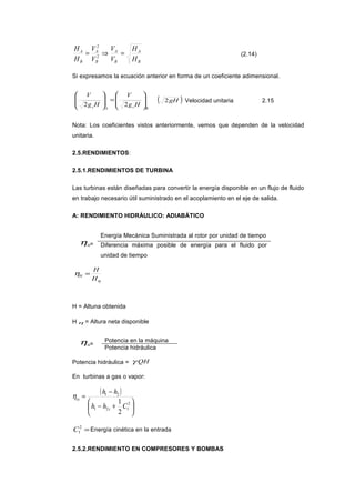 B
A
B
A
B
A
B
A
H
H
V
V
V
V
H
H
=⇒= 2
2
(2.14)
Si expresamos la ecuación anterior en forma de un coeficiente adimensional.
BcAc Hg
V
Hg
V








=







22
( )gH2 Velocidad unitaria 2.15
Nota: Los coeficientes vistos anteriormente, vemos que dependen de la velocidad
unitaria.
2.5.RENDIMIENTOS:
2.5.1.RENDIMIENTOS DE TURBINA
Las turbinas están diseñadas para convertir la energía disponible en un flujo de fluido
en trabajo necesario útil suministrado en el acoplamiento en el eje de salida.
A: RENDIMIENTO HIDRÁULICO: ADIABÁTICO
ηH=
Energía Mecánica Suministrada al rotor por unidad de tiempo
Diferencia máxima posible de energía para el fluido por
unidad de tiempo
η
η
H
H
H =
H = Altuna obtenida
Hη = Altura neta disponible
ηH=
Potencia en la máquina
Potencia hidráulica
Potencia hidráulica = QHγ
En turbinas a gas o vapor:
( )






+−
−
=
2
121
21
2
1
Chh
hh
s
tsη
=2
1C Energía cinética en la entrada
2.5.2.RENDIMIENTO EN COMPRESORES Y BOMBAS
 