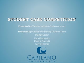 STUDENT CASE COMPETITION
   Presented to: Tourism Industry Conference 2012

   Presented by: Capilano University Diploma Team
                    Megan Sadler
                   Kara Fitzpatrick
                   Paulina Nowicki
                    Gwyn Thomas
 