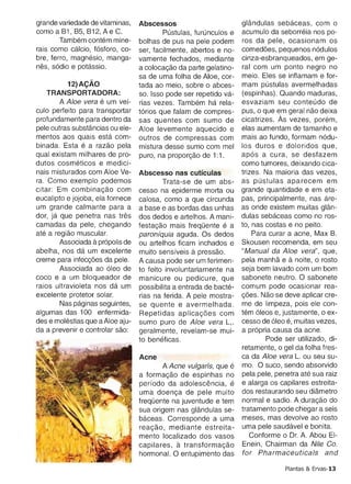 bre, ferro, maqnesio, manga­       vamente fechados, mediante        cinza-esbranqueados, em ge­
nes, sodio e potassic.             a colocacao da parte gelati no­   ral com um ponto negro no
                                   sa de uma folha de Aloe, cor­     meio. Eles se inflamam e for­
          12)A9AO                  tad a ao meio, sobre 0 abces­     mam pustulas avermelhadas
    TRANSPORTADORA:                so. Isso pode ser repetido va­    (espinhas). Quando maduras,
        A Aloe vera e um vef­      rias vezes. Tambern ha rela­      esvaziam seu conteudo de
culo perfeito para transportar     torios que falam de compres­      pus, 0 que em geral nao deixa
profundamente para dentro da       sas quentes com sumo de           cicatrizes. As vezes, porern,
pele outras substancias ou ele­    Aloe levemente aquecido e         elas aumentam de tamanho e
mentos aos quais esta com­         outros de compressas com          mais ao fundo, formam nodu­
binada. Esta e a razao pela        rnistura desse sumo com mel       los duros e doloridos que,
qual existam milhares de pro­      puro, na proporcao de 1:1.        apos a cura, se desfazem
dutos cosrneticos e medici­                                          como tumores, deixando cica­
nais misturados com Aloe Ve­       Abscesso nas cutfculas            trizes. Na maioria das vezes,
ra. Como exemplo podemos                   Trata-se de um abs­       as pustulas aparecem em
citar: Em cornbinacao com          cesso na epiderme morta ou        grande quantidade e em eta­
eucalipto e jojoba, ela fornece    calosa, como a que circunda       pas, principalmente, nas are­
um grande calmante para a          a base e as bordas das unhas      as onde existem muitas qlan­
dor, [a que penetra nas tres       dos dedos e artelhos. A mani­     dulas sebaceas como no ros­
camadas da pele, chegando          testacao mais trequente e a       to, nas costas e no peito.
ate a reqiao muscular.             peroniquie aguda. Os dedos            Para curar a acne, Max 8.
                   a
        Associada propolis de      ou artelhos ficam inchados e      Skousen recomenda, em seu
abelha, nos da um excelente                         a
                                   muito sensfveis pressao,          "Manual da Aloe vera", que,
creme para infeccoes da pele.      A causa pode ser um ferimen­                     a
                                                                     pela manna e noite, 0 rosto
        Associada ao oleo de       to feito involuntariamente na     seja bem lavado com um bom
coco e a um bloqueador de          manicure ou pedicure, que         sabonete neutro. 0 sabonete
raios ultravioleta nos da um       possibilita a entrada de bacte­   comum pode ocasionar rea­
excelente protetor solar.          rias na ferida. A pele mostra­    coes. Nao se deve aplicar cre­
        Nas paqinas seguintes,     se quente e avermelhada.          me de limpeza, pois ele con­
algumas das 100 enfermida­         Repetidas apllcacces com          tern oleos e, justamente, 0 ex­
des e rnolestias que a Aloe aju­   sumo pure de Aloe vera L,.        cesso de oleo e, muitas vezes,
da a prevenir e controlar sao:     geralmente, revelam-se mui­       a propria causa da acne.
                                   to beneficas,                             Pode ser utilizado, di­
                                                                     retamente, 0 gel da folha fres­
                                   Acne                              ca da Aloe vera L. ou seu su­
                                          A Acne vulgaris, que e     mo. 0 suco, sendo absorvido
                                   a formacao de espinhas no         pela pele, penetra ate sua raiz
                                   perfodo da adolescencia, e        e alarga os capilares estreita­
                                   uma doenca de pele muito          dos restaurando seu diarnetro
                                   trequente na juventude e tem      normal e sadio. A duracao do
                                   sua origem nas qlandulas se­      tratamento pode chegar a seis
                                   baceas. Corresponde a uma         meses, mas devolve ao rosto
                                   reacao, mediante estreita­        uma pele saudavel e bonita.
                                   mento localizado dos vasos            Conforme 0 Dr. A. Abou EI­
                                   capilares,  a transtorrnacao      Enein, Chairman da Nile Co.
                                   hormonal. 0 entupimento das       tor Pharmaceuticals and

                                                                                   Plantas & Ervas-13
 