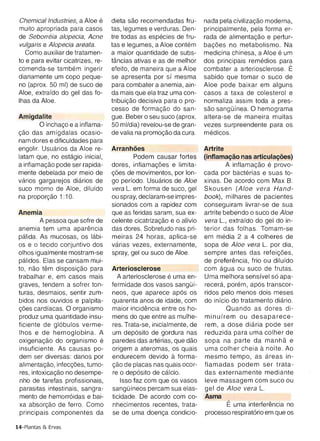 Como auxiliar de tratamen­      a maior quantidade de subs­       medicina chinesa, a Aloe e um
 to e para evitar cicatrizes, re­   tancias ativas e as de melhor     dos principais remedies para
 comenda-se tarnbern ingerir        efeito, de maneira que a Aloe     combater a arteriosclerose. E
 diariamente um copo peque­         se apresenta por sf mesma         sabido que tomar 0 suco de
 no (aprox . 50 ml) de suco de      para combater a anemia, ain­      Aloe pode baixar em alguns
 Aloe , extrafdo do gel das to­     da mais que ela traz uma con­     casos a taxa de colesterol e
 Ihas da Aloe.                      tribuicao decisiva para 0 pro­    normaliza assim toda a pres­
                                    cesso de formacao do san ­        sao sangOfnea . 0 hemograma
 Amigdalite                         gue. Beber 0 seu suco (aprox.     altera-se de maneira muitas
         o incnaco e a inflama­     50 ml/dia) revelou-se de gran­    vezes surpreendente para os
 cao das amfgdalas ocasio ­         de valia na prornocao da cura.    medicos.
 nam dores e dificuldades para
 engolir. Usuaries da Aloe re­      Arranh6es                         Artrite

 latam que , no estaqio inicial,            Podem causar fortes       (Inflamacao nas artlculacoes)

 a intlamacao pode ser rapida­      dores , intlarnacoes e limita ­            A lntlarnacao e provo­
 mente debelada por meio de         coes de movimentos, por len­      cada por bacterias e suas to­
 varies gargarejos dlarios de       go perfodo. Usuaries de Aloe      xinas. De acordo com Max B.
 suco morno de Aloe , dilufdo       vera L. em forma de suco , gel    Skousen (Aloe vera Hand­
 na proporcao 1:10.                 ou spray, declaram-se irnpres­    book), milhares de pacientes
                                    sionados com a rapidez com        conseguiram livrar-se de sua
 Anemia                             que as feridas saram , sua ex­    artrite bebendo 0 suco de Aloe
          A pessoa que sofre de     celente clcatrlzacao e 0 alfvio   vera L., extrafdo do gel do in­
 anemia tem uma aparencia           das dores. Sobretudo nas pri­     terior das folhas . Tomam -se
 palida. As mucosas, os labi­       meiras 24 horas, aplica-se        em media 2 a 4 colheres de
 as e 0 tecido conjuntivo dos       varias vezes, externamente ,      sopa de Aloe vera L. por dia,
 olhos igualmente mostram-se        spray, gel ou suco de Aloe .      sempre antes das reteicoes ,
 palidos. Elas se cansam mui­                                         de preferencia, frio ou dilufdo
 to , nao tem disposlcao para       Arteriosclerose                   com aqua ou suco de frutas.
 trabalhar e, em casos mais           A arteriosclerose e uma en­     Uma melhora sensfvel s6 apa­
 graves , tendem a sofrer ton­      fermidade dos vasos sangOf­       recera , porern, ap6s transcor­
 turas , desmaios , sentir zurn­    neos, que aparece ap6s os         ridos pelo menos dois meses
 bidos nos ouvidos e pal pita­      quarenta anos de idade, com       do infc io do tratamento diario,
 coes cardfacas. 0 organismo        maior incidencia entre os ho­              Quando as dores di­
 produz uma quantidade insu ­       mens do que entre as mulhe­       minufrem ou desaparece­
 ficiente de gl6bulos verme­        res. Trata-se, inicialmente, de   rem, a dose diana pode ser
 Ihos e de hemoglobina. A           um dep6sito de gordura nas        reduzida para uma colher de
 oxiqenacao do organismo e          paredes das arterias, que dao     sopa na parte da manna e
 insuficiente. As causas po­        origem a ate romas, os quais                         a
                                                                      uma colher cheia noite . Ao
 dem ser diversas: dan os por       endurecem devido     a  forma ­   mesmo tempo , as areas in­
 aiimentacao, mfeccoes, tumo­       <;ao de placas nas quais ocor­    flamadas podem ser trata­
  res, intoxicacao no desempe­      re 0 dep6sito de calcic.          das externamente mediante
  nho de tarefas profissionais,         Isso faz com que os vasos     leve massagem com suco ou
  parasitas intest inais, sangra­   sangOfneos percam sua elas­       gel de Aloe vera L.
  mento de hemorr6idas e bai­       ticidade. De acordo com co­       Asma
  xa absorcao de ferro. Como        nhecimentos recentes, trata­               E uma interterencia no
  principais componentes da         se de uma doenca condicio­        processo respirat6rio em que os

14-Plantas & Ervas
 
