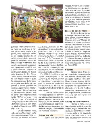 solta e sobre a area afetada apl
                                                                          ca-se um emplastro, embebid
                                                                          com gel pure de Aloe , que dev
                                                                          ser trocado 2 vezes ao dia. Com
                                                                          esse processo, a pele se reno
                                                                          va rapidamente.

                                                                          Cancer de pele no rosto
                                                                                 o cancer de pele no res
                                                                          to e um problema medico muit
                                                                          serio; porem , segundo Max B
                                                                          Skousen em seu "Manual d
                                                                          Aloe vera', ja existem muitos re
                                                                          latorios a respeito de sua cur
pulrnoes retern uma quantida­       Academia Americana de Me­             com suco ou gel de Aloe vera
de maior de ar do que a nor­        dicos Otorrino-Iaringologistas,       ministrado duas a quatro veze
mal, provocando, na etapa se­       publicada sob 0 titulo de             par dia no rosto, ao lange d
guinte, uma inspiracao menor        "Upp er Respiratory Tract             alguns meses. Adicionalment
de ar fresco , resultando em        Imm unomodula tor-Acetyl               recomenda-se tomar cada dia
deficit de oxiqenio. A asma         Mannan ". 0 Dr. Thompson fez          3 colheres de sopa cheias d
pode ser aliviada ou curada por     um relatorio sobre 0 tratamen­        suco de Aloe/mel/alcool, confo
lnalacoes de va pores de Aloe       to de 350 pacientes com um             me a torrnulacao do Pe. Roma
vera L. As respectivas pesqui­      spray nasal e injecoes de Aloe.        no Zago OFM,
sas cornecararn em 1950, sob        Na fase de observacao de
a direcao do Dr. Gottshall e        quatro anos, os resultados to­        Catarata
continuaram depois, no Japao,       ram sobremodo satlstatorios.                  Nesse caso trata-s
sob d irecao do Dr. Sh ida             Em 1987, foi publicada, no         de uma visao turva do crista
Takao. Numa serie experimen­        Japao, uma pesqu isa do Dr.           line do olho, causada por um
tal com 33 pacientes nos qua is     Akira Vagi , no "Japan Journal        alteracao nas finas fibras pro
foi ministrado suco de folhas de    of Allergiology", narrando a          teicas em seu interior, seme
Aloe (gel e pele da folha), che­    cura da asma em pacientes             Ihante as alteracoes que s
gou-se a efeitos positivos de       nos quais 0 suco de Aloe ha­          originam no aquecimento d
cura que , apos transcorridas 24    via side ministrado ao lange de       clara do ovo. Como medid
semanas do inicio do tratamen­      seis meses.                           preventiva recomenda-se be
to, foram avaliados como "rnui­              Como 0 suco de Aloe de­      ber, regularmente, uma colhe
to bons" ate "espetaculares"         volve aos capilares seu diarnetro    de sopa com suco pure d
(vide "E ffec t of Aloe vera         normal e saudavel, 0 oxigenio dis­   Aloe, por dia.
 Extract on        Peripherical      ponivel, no caso da asma , em
 Phagocitosis in Adult Bronchial     menor volume nospulmoes, p6de        Catarro na cavidade bucal
Asthma ", publicado em "Plan­        ser melhor absorvido e aproveita­             Dores e inchacos n
 ta Medica ", fevereiro de 1985 ,    do. So com essa a'teracao, 0 pro­    boca, ligados a dificuldades d
 pgs . 273-275).                     cesso de cura ja p6de ser iniciado   engolir, lingua recoberta e vo
         Em setembro de 1993,        sob melhores conoicoes.              rouca , geralmente sao indic
 o Dr. James Thompson profe­                                              tivos de catarro na cavidad
 riu uma palestra nos EUA , por     Bolhas nos pes                        bucal. Para com bater a ba
 ocasiao da reuniao anual da                 Bolhas que se formam         ter ia causadora do catarro n

                                                                                         Plantas & Ervas-1
 