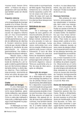 e aquecido.                          rior do corpo e de tomar uma
                                      col her de sopa com suco de         Doencas femininas
Cegueira noturna                      Aloe as reteicoes. Normalmen­                 Sao pr6prias do sexo
         A cegueira noturna e         te a doenca deve desaparecer        feminino preocupacoes e do­
uma incapacidade de enxergar          em 2 semanas.                       res relacionadas a menstrua­
quando a luz e fraca. Em rnui­                                            <;800 , bem como sua interrup­
tas pessoas que enxergam mal          Deflclencla de suco                 <;800 , atraso ou excesso. Sao
a noite, nao se observa uma           gastrieo                            muitas as causas e formas de
doenca nos olhos. Possfveis                   Se 0 est6mago nao           manitestacao de intlamacoes
causas da cegueira noturna            dispoe de suco gastrico em          no baixo-ventre. Os tratamen­
sao um mau func ionamento             volume suficiente, ele nao con ­    tos que mais tempo deman­
conqerutc da ret ina , uma            segue digerir os alimentos no       dam sao os de atecoes puru­
retinite pigmentosa ou um qua­        tempo normal. A pessoa sen­         lentas . Para todos os casos
dro de deficiencia de vitamina        te uma pressao no lade es­          dessa ordem , existe uma tera­
A. Existem relat6rios dando           querdo do est6mago , muitas         pia eficaz, inofensiva e sem
conta de que, devido a falta de       vezes confundida com uma            efeitos colaterais (exceto os
vitamina A, resultante de uma         dor no coracao, A falta do suco     raros casos de alergia a Aloe).
perturbacao no sistema                qastrico pode causar 0 cancer       Isso eespecialmente importan­
gastrointestinal, fica inibida a      estomacal. 0 suco de Aloe           te nas coencas femininas , por
formacao da purpura retiniana.        vera L. mostrou ser uma boa         serem freqOentes as recidivas.
         Nesses casos , a Aloe        forma de tratamento tarnbem                   Tarnbern nesses ca­
pode interferir de forma muito        nesses casos de oeflciencla,        sos, 0 maior imperativo e 0 for­
benefica, devido ao seu con­          porque age como se fosse um         talecimento dos mecanismos.
teudo de vitamina A e, por re­        fermento digestivo natural .        de defesa do pr6prio organis­
gular 0 sistema gastrointestinal      Toma-se usual mente uma co­         mo. Observando-se um estilo
que, por nao funcionar adequa­        Iher de sopa de Aloe vera L.,       de vida natural , acompanhado
damente diminui a oferta des­         ap6s as reteicoes,                  de uma terapia com extrato de
sa vitamina. Para melhorar                                                Aloe , removem-se com segu­
esse processo, recomenda-se           Depuracao do sangue                 ranca as causas das doencas
tomar um colher de sopa com                    Os tratamentos visan ­     de maneira biologicamente
suco pu ro de Aloe tres vezes         do a depuracao do sangue ,          correta Bons resultados sao
por dia.                              com emprego de plantas e su­        obtidos tarnbern bebendo-se
                                      cos de plantas frescas (curas       o suco de Aloe vera.
 Cistite
                             da primavera), tern efeito laxan­
 (lnflamacao da bexiga)
              te e depurativo ocasionando         Dores da menstruacao
          E uma    inflarnacao fre­   uma renovacao do sangue pelo                Perturbacoes mens­
 qOente da bexiga urinaria. Tem       suprimento de vitaminas que         truais fazem parte das mais
 como causa bacterias, geral­         eram escassas durante 0 inver­      freqOentes queixas das mu­
 mente colibacilos, que passam        no com frio e neve. Aqui , 0 suco   Iheres. Desde a AntigOidade,
 das vias urinarias a bexiga.         de Aloe assume um papel de          o suco de Aloe vera L. e usa­
 Como a uretra das mulheres      e    lideranca, nao apenas em ra­        do com sucesso no al fvio das
 mais curta , a lnflamacao da be­     zao de suas ricas substancias       dores da menstruacao. A dou­
      e
 xiga mais freq Oente na popu­        nutritivas, mas tarnbern devido     trina Ayuveda, na India, con ­
 lacao fem inina.                     a sua acao nos vasos capila­        tribuiu para aumentar a apli­
         A intlamacao se mani­        res. E a melhor bebida vitali­      cacao da Aloe. Uma menstru­
 festa como forte pressao uri­        zante que existe em nosso           acao regular depende do de­

16-Plantas & Ervas
 